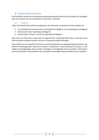 15
4. Onderzoeksresultaten
In dit hoofdstuk worden de onderzoeksresultaten gepresenteerd per fase. De resultaten zijn verkregen
door het uitvoeren van de in hoofdstuk 3 omschreven methoden.
4.1. Empathy
Tijdens de Empathy fase heeft het projectteam veel informatie verzameld, dit is het resultaat van:
 Vier Empathische interviews (Voor interviewplan zie Bijlage A, voor uitwerkingen zie Bijlage B)
 Deskresearch (voor uitwerking zie Bijlage D)
 Persona kaart en Day in a Life (voor uitwerking zie Bijlage E)
Deze schat aan informatie is input voor de volgende fase, namelijk de Define fase. In die fase zal de
informatie geconvergeerd worden naar een of meerdere probleemstellingen.
Door middel van het empathisch interview is bij het projectteam een diepgaand gevoel ontstaan wat
betreft de leefomgeving en situatie van ouderen in Zoetermeer. De persona kaart en de Day in a Life
hebben eraan bijgedragen dat er inzicht is verkregen in het dagelijks leven van ouderen. Daarnaast is
ook inzicht ontstaan in de problemen die zich tijdens eenvoudige werkzaamheden kunnen voordoen.
 