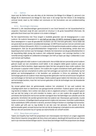 16
4.2. Define
Input voor de Define fase was alle data uit de interviews (zie Bijlage B en Bijlage C), persona’s (zie
Bijlage B) en deskresearch (zie Bijlage D). Daar waar in de vorige fase het inleven in de doelgroep
centraal stond, staat nu het trekken van conclusies en het formuleren van een probleemstelling
centraal.
4.2.1. Bevindingen interviews
Allereerst is alle data/bevindingen gestructureerd in een Excel bestand om de traceerbaarheid te
vergroten. Daarnaast zorgt dit voor overzicht en structuur in de grote hoeveelheid informatie. De
gebruikte Excel sheet voor het coderen is te vinden in Bijlage F.
Na het expertinterview met Tinus Jongert is duidelijk geworden wat de bewegingsnorm is voor
ouderen. De ouderen beweegnorm is: een half uur per dag, 3,5 METS, minimaal 5 dagen per week.
Deze beweegnorm is naast de gecodeerde resultaten van het interview gehouden, hieruit blijkt dat
een groot deel van de ouderen onvoldoende beweegt. 3,5 METS komt overeen met een activiteit zoals
wandelen of fietsen (Ainsworth, 2011). Er is onderzocht of de geïnterviewde ouderen voldoen aan deze
beweegnorm. Ook zijn de gezondheidsklachten meegenomen in de beoordeling, omdat deze een
beperking kunnen vormen voor het bewegen. Ondanks het meenemen van de gezondheidsklachten in
de beoordeling blijkt alsnog dat ouderen niet voldoende bewegen, met sommige klachten is het
namelijk alsnog mogelijk om voldoende te bewegen. Een half uur lopen per dag (= voldoende) is voor
veel mensen wel haalbaar.
Technologie gebruik onder ouderen is ook onderzocht. Hieruit blijkt dat een aanzienlijk aantal ouderen
gebruik maakt van een smartphone en/of tablet. In de categorie tablet geven ouderen vaak aan
specifiek een iPad te bezitten, Apple apparaten lijken het dan ook goed te doen onder ouderen. Ook
de computer is populair onder ouderen. Een oudere die nu geen smartphone heeft, geeft tijdens het
interview aan wel een smartphone te willen voor het verkrijgen van overzicht. Een uitschieter op het
gebied van technologiegebruik is het bestellen van producten in China via webshops. Bij het
technologie gebruik van ouderen moet rekening worden gehouden met het verschil tussen het gebruik
van technologie en het bezit van technologie. Enkele ouderen geven tijdens het interview aan dat ze
wel technologie bezitten, maar het niet kunnen gebruiken of dat de technologie voor de bezoekende
kleinkinderen is.
Op sociaal gebied doen de geïnterviewde ouderen het uitstekend. Er zijn veel ouderen die
vrijwilligerswerk doen en deelnemen aan georganiseerde activiteiten. Ouderen geven vaak ook aan
nog familie te hebben, het is echter niet altijd zo dat er uitgebreid contact is. Enkele ouderen geven
wel aan dat het lastig is om echt vrienden te maken, ook is er een oudere die aangeeft dat de
activiteiten die hij bezocht niet kunnen worden voortgezet door het beëindigen van subsidie vanuit de
gemeente. Activiteiten die worden genoemd door de ouderen zijn: Klaverjassen, gymnastiek, muziek
maken en tuinieren. (Vrijwilligers)werk wat genoemd is tijdens de interviews: Voorzitter ouderenbond,
bij de voedselbank, koffie schenken in de kerk, secretaris Veilig en Verkeer en vrijwilliger bij Humanitas.
Een oudere gaf zelfs aan nu nog drukker te zijn dan voor het pensioen. Het sociale zit bij de
geïnterviewden goed, oorzaak hiervan kan het zijn dat de doelgroep is benaderd via de ouderenbond.
Mensen die zich aansluiten bij zo’n groep zijn waarschijnlijk van zichzelf socialer.
4.2.2. Story share and capture
Tijdens de Empathy fase heeft het projectteam een interviewplan met thema’s en vragen opgesteld
Deze thema’s kwamen terug tijdens de Story share and capture, daarbij gaf elk teamlid aan per thema
wat in zijn interview de bevindingen waren. Vanuit deze bevindingen heeft het projectteam een design
 