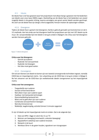 19
4.3. Ideate
De Ideate fase is de fase geweest waar het projectteam met elkaar bezig is geweest met het bedenken
van ideeën voor onze twee HMW-vragen. Doelstelling van de Ideate fase is het bedenken van zoveel
mogelijk ideeën in de goede richting, waarna vervolgens een groot aantal ideeën worden geschrapt.
Als start van de Ideate fase zijn design criteria opgesteld, hieraan moeten de oplossingen voldoen.
4.3.1. Divergeren
Tijdens de Ideate fase is gestart met divergeren, hierbij is gebruik gemaakt van brainstormen en de 6-
3-5 methode. Aan het einde van het divergeren heeft het projectteam een lijst met 107 ideeën op de
muur. De oorspronkelijke lijst met ideeën is terug te vinden in Bijlage K. De critica voor het divergeren
werden hiervoor gebruikt.
Critica voor het divergeren:
- Gericht op ouderen
- Raakvlak met eenzaamheid
- Raakvlak met bewegen
- Het idee moet goed voelen
4.3.2. Convergeren
Om tot een kleinere set ideeën te komen zijn een tweetal convergerende technieken ingezet, namelijk
COCD-box en impact/gemak matrix. Een uitwerking van de COCD-box is terug te vinden in Bijlage K.
Na het uitvoeren van de COCD-box zijn veelbelovende ideeën overgenomen op het impact/gemak
matrix.
Critica voor het convergeren:
- Toegankelijk voor ouderen
- Sociaal contact bevorderen
- Niet alleen maar voor ouderen apart
- Haalbaar met bestaande technologie
- Doorontwikkeling bestaand iets
- Moet snel te gebruiken zijn voor ouderen
- Combinatie eenzaamheid en bewegen
- Niet discriminerend zijn
- Makkelijk, laagdrempelig, activiteit binnen 5 minuten opgestart
Er zijn 14 ideeën op het impact/gemak matrix te vinden. Dat is de volgende lijst:
1. Data van KPN + Ziggo en alarm bij +2 uur TV
2. Belonen van beweging (smartwatch, onkosten beweging)
3. App/platform webshop voor ouderen knutsels
4. Netwerk in de buurt
5. Werkloze 50+er in de gaten houden, signaleren van risicogroepen
Brainstorm
6-3-5
methode
107 ideeën
Figuur 7: Ideate divergeren
 