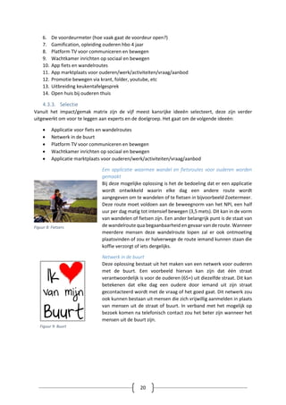20
6. De voordeurmeter (hoe vaak gaat de voordeur open?)
7. Gamification, opleiding ouderen hbo 4 jaar
8. Platform TV voor communiceren en bewegen
9. Wachtkamer inrichten op sociaal en bewegen
10. App fiets en wandelroutes
11. App marktplaats voor ouderen/werk/activiteiten/vraag/aanbod
12. Promotie bewegen via krant, folder, youtube, etc
13. Uitbreiding keukentafelgesprek
14. Open huis bij ouderen thuis
4.3.3. Selectie
Vanuit het impact/gemak matrix zijn de vijf meest kansrijke ideeën selecteert, deze zijn verder
uitgewerkt om voor te leggen aan experts en de doelgroep. Het gaat om de volgende ideeën:
 Applicatie voor fiets en wandelroutes
 Netwerk in de buurt
 Platform TV voor communiceren en bewegen
 Wachtkamer inrichten op sociaal en bewegen
 Applicatie marktplaats voor ouderen/werk/activiteiten/vraag/aanbod
Een applicatie waarmee wandel en fietsroutes voor ouderen worden
gemaakt
Bij deze mogelijke oplossing is het de bedoeling dat er een applicatie
wordt ontwikkeld waarin elke dag een andere route wordt
aangegeven om te wandelen of te fietsen in bijvoorbeeld Zoetermeer.
Deze route moet voldoen aan de beweegnorm van het NPI, een half
uur per dag matig tot intensief bewegen (3,5 mets). Dit kan in de vorm
van wandelen of fietsen zijn. Een ander belangrijk punt is de staat van
de wandelroute qua begaanbaarheid en gevaar van de route. Wanneer
meerdere mensen deze wandelroute lopen zal er ook ontmoeting
plaatsvinden of zou er halverwege de route iemand kunnen staan die
koffie verzorgt of iets dergelijks.
Netwerk in de buurt
Deze oplossing bestaat uit het maken van een netwerk voor ouderen
met de buurt. Een voorbeeld hiervan kan zijn dat één straat
verantwoordelijk is voor de ouderen (65+) uit diezelfde straat. Dit kan
betekenen dat elke dag een oudere door iemand uit zijn straat
gecontacteerd wordt met de vraag of het goed gaat. Dit netwerk zou
ook kunnen bestaan uit mensen die zich vrijwillig aanmelden in plaats
van mensen uit de straat of buurt. In verband met het mogelijk op
bezoek komen na telefonisch contact zou het beter zijn wanneer het
mensen uit de buurt zijn.
Figuur 8: Fietsers
Figuur 9: Buurt
 