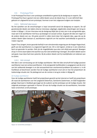 22
4.4. Prototype/Test
In de Prototype/Test fase is een prototype ontwikkeld en getest bij de doelgroep en experts. De
Prototype/Test fase is gestart met een vijftal ideeën vanuit de Ideate fase. Er is een definitief idee
gekozen en uitgewerkt tot een prototype, hiermee is een test uitgevoerd volgens een testplan.
4.4.1. Definitief idee kiezen
Na het opstellen van de omschrijvingen is input verzameld vanuit de doelgroep en experts. De vijf
geselecteerde ideeën zijn tijdens diverse interviews uitgelegd, uitgebreide uitwerkingen zijn terug te
vinden in Bijlage L. Uit een interview met de doelgroep blijkt dat zij niets zien in de voorgestelde apps,
maar wel in de wachtkamer met focus op bewegen en sociaal contact. Zij geven dit idee een negen en
de andere ideeën een zes. Dit grote verschil in cijfers komt door het originele idee, apps die op de
andere ideeën lijken bestaan al, wachtkamers ingericht om het wachten aantrekkelijk en gezond te
maken nog niet.
Expert Tinus Jongert, lector gezonde leefstijl in een stimulerende omgeving aan de Haagse Hogeschool,
geeft aan dat wachtkamers nu ongezond ingericht zijn. Dit is niet logisch, omdat je in een ziekenhuis
bent om gezonder te worden. Ook zijn de mogelijkheden qua eten niet altijd even gezond. Bewegen
of op z’n minst staan tijdens het wachten zou hier veel verbetering in brengen. De andere ideeën waren
wel goed, maar deze had meer potentie. Bij de andere ideeën ziet hij moeilijkheden om iedereen aan
te sluiten.
4.4.2. Het concept
Het idee is een vernieuwing van de huidige wachtkamer. Met het idee verschuift de huidige passieve
wachtkamer naar een actieve wachtkamer. In de voorgaande hoofdstukken is aangegeven wat de ernst
van het voldoende bewegen is en dat eenzaamheid een voorkomend probleem bij ouderen is. In dit
hoofdstuk zal beschreven worden hoe de huidige wachtkamer eruit ziet en hoe het projectteam de
toekomstige situatie ziet. De plattegrond van de ruimtes is terug te vinden in Bijlage M.
De huidige wachtkamer
Voor de huidige wachtkamer heeft het projectteam gezocht op het internet en heeft het projectteam
dit naast de wachtkamers van het Langeland Ziekenhuis, Gemeente Zoetermeer, en GGD haaglanden
gelegd. Daarnaast is feedback gevraagd van de ouderen op het prototype van de huidige situatie. Het
volgende prototype is gemaakt in Planner 5D voor de huidige situatie van de wachtkamer, hieronder
twee screenshots uit dit prototype.
Figuur 13: Screenshot prototype 1
 