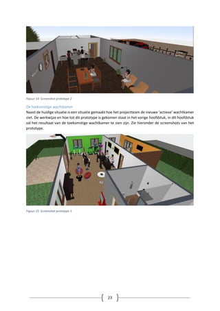 23
Figuur 14: Screenshot prototype 2
De toekomstige wachtkamer
Naast de huidige situatie is een situatie gemaakt hoe het projectteam de nieuwe ‘actieve’ wachtkamer
ziet. De werkwijze en hoe tot dit prototype is gekomen staat in het vorige hoofdstuk, in dit hoofdstuk
zal het resultaat van de toekomstige wachtkamer te zien zijn. Zie hieronder de screenshots van het
prototype.
Figuur 15: Screenshot prototype 3
 