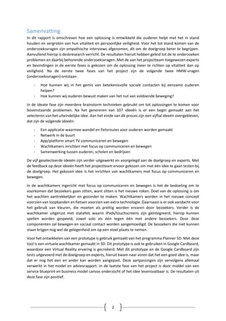 2
Samenvatting
In dit rapport is omschreven hoe een oplossing is ontwikkeld die ouderen helpt met het in stand
houden en vergroten van hun vitaliteit en persoonlijke veiligheid. Voor het tot stand komen van de
onderzoeksvragen zijn empathische interviews afgenomen, dit om de doelgroep beter te begrijpen.
Aanvullend hierop is deskresearch verricht. De resultaten hieruit hebben geleid tot de te onderzoeken
problemen en daarbij behorende onderzoeksvragen. Met de aan het projectteam toegewezen experts
en bevindingen in de eerste fases is gekozen om de oplossing meer te richten op vitaliteit dan op
veiligheid. Na de eerste twee fases van het project zijn de volgende twee HMW-vragen
(onderzoeksvragen) ontstaan:
- Hoe kunnen wij in het gemis van betekenisvolle sociale contacten bij eenzame ouderen
helpen?
- Hoe kunnen wij ouderen bewust maken van het nut van voldoende beweging?
In de Ideate fase zijn meerdere brainstorm technieken gebruikt om tot oplossingen te komen voor
bovenstaande problemen. Na het genereren van 107 ideeën is er een begin gemaakt aan het
selecteren van het uiteindelijke idee. Aan het einde van dit proces zijn een vijftal ideeën overgebleven,
dat zijn de volgende ideeën:
- Een applicatie waarmee wandel en fietsroutes voor ouderen worden gemaakt
- Netwerk in de buurt
- App/platform smart TV communiceren en bewegen
- Wachtkamers inrichten met focus op communiceren en bewegen
- Samenwerking tussen ouderen, scholen en bedrijven
De vijf geselecteerde ideeën zijn verder uitgewerkt en voorgelegd aan de doelgroep en experts. Met
de feedback op deze ideeën heeft het projectteam ervoor gekozen om met één idee te gaan testen bij
de doelgroep. Het gekozen idee is het inrichten van wachtkamers met focus op communiceren en
bewegen.
In de wachtkamers ingericht met focus op communiceren en bewegen is het de bedoeling om te
voorkomen dat bezoekers gaan zitten, want zitten is het nieuwe roken. Doel van de oplossing is om
het wachten aantrekkelijker en gezonder te maken. Wachtkamers worden in het nieuwe concept
voorzien van loopbanden en fietsen voorzien van extra technologie. Daarnaast is er ook aandacht voor
het gebruik van kleuren, die moeten als prettig worden ervaren door bezoekers. Verder is de
wachtkamer uitgerust met statafels waarin iPads/touchscreens zijn geïntegreerd, hierop kunnen
spellen worden gespeeld, zowel solo als één tegen één met andere bezoekers. Door deze
componenten zal bewegen en sociaal contact worden aangemoedigd. De bezoekers die niet kunnen
staan krijgen nog wel de gelegenheid om op een stoel plaats te nemen.
Voor het ontwikkelen van een prototype is gebruik gemaakt van het programma Planner 5D. Met deze
tool is een virtuele wachtkamer gemaakt in 3D. Dit prototype is ook te gebruiken in Google Cardboard,
waardoor een Virtual Reality ervaring is gecreëerd. Met dit prototype en de Google Cardboard zijn
tests uitgevoerd met de doelgroep en experts, hieruit kwam naar voren dat het een goed idee is, maar
dat er nog het een en ander kan worden aangepast. Deze aanpassingen zijn vervolgens allemaal
verwerkt in het model en adviesrapport. In de laatste fase van het project is door middel van een
service blueprint en business model canvas onderzocht of het idee levensvatbaar is. De resultaten uit
deze fase zijn positief.
 