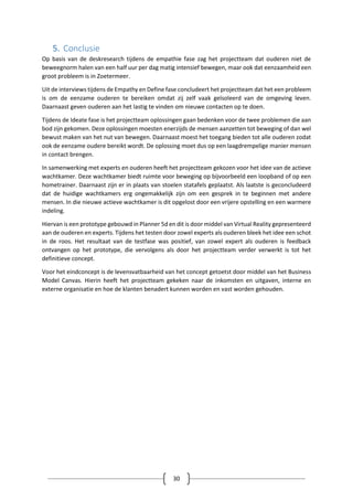 30
5. Conclusie
Op basis van de deskresearch tijdens de empathie fase zag het projectteam dat ouderen niet de
beweegnorm halen van een half uur per dag matig intensief bewegen, maar ook dat eenzaamheid een
groot probleem is in Zoetermeer.
Uit de interviews tijdens de Empathy en Define fase concludeert het projectteam dat het een probleem
is om de eenzame ouderen te bereiken omdat zij zelf vaak geïsoleerd van de omgeving leven.
Daarnaast geven ouderen aan het lastig te vinden om nieuwe contacten op te doen.
Tijdens de Ideate fase is het projectteam oplossingen gaan bedenken voor de twee problemen die aan
bod zijn gekomen. Deze oplossingen moesten enerzijds de mensen aanzetten tot beweging of dan wel
bewust maken van het nut van bewegen. Daarnaast moest het toegang bieden tot alle ouderen zodat
ook de eenzame oudere bereikt wordt. De oplossing moet dus op een laagdrempelige manier mensen
in contact brengen.
In samenwerking met experts en ouderen heeft het projectteam gekozen voor het idee van de actieve
wachtkamer. Deze wachtkamer biedt ruimte voor beweging op bijvoorbeeld een loopband of op een
hometrainer. Daarnaast zijn er in plaats van stoelen statafels geplaatst. Als laatste is geconcludeerd
dat de huidige wachtkamers erg ongemakkelijk zijn om een gesprek in te beginnen met andere
mensen. In die nieuwe actieve wachtkamer is dit opgelost door een vrijere opstelling en een warmere
indeling.
Hiervan is een prototype gebouwd in Planner 5d en dit is door middel van Virtual Reality gepresenteerd
aan de ouderen en experts. Tijdens het testen door zowel experts als ouderen bleek het idee een schot
in de roos. Het resultaat van de testfase was positief, van zowel expert als ouderen is feedback
ontvangen op het prototype, die vervolgens als door het projectteam verder verwerkt is tot het
definitieve concept.
Voor het eindconcept is de levensvatbaarheid van het concept getoetst door middel van het Business
Model Canvas. Hierin heeft het projectteam gekeken naar de inkomsten en uitgaven, interne en
externe organisatie en hoe de klanten benadert kunnen worden en vast worden gehouden.
 