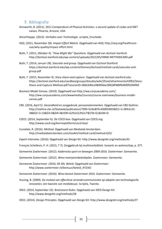33
7. Bibliografie
Ainsworth, B. (2011). 2011 Compendium of Physical Activities: a second update of codes and MET
values. Phoenix, Arizone, USA.
Alicia!Hoppe. (2013). Verhalen over Technologie. scriptie, Enschede.
ASQ. (2011, November 28). Impact Effort Matrix. Opgehaald van ASQ: http://asq.org/healthcare-
use/why-quality/impact-effort.html
Both, T. (2011, Oktober 4). "How Might We" Quesitons. Opgehaald van dschool stanford:
http://dschool.stanford.edu/wp-content/uploads/2012/05/HMW-METHODCARD.pdf
Both, T. (2014, Januari 28). Saturate and group. Opgehaald van Dschool Stanford:
https://dschool.stanford.edu/wp-content/themes/dschool/method-cards/saturate-and-
group.pdf
Both, T. (2015, November 9). Story share-and-capture. Opgehaald van dschool.stanford.edu:
https://dschool.stanford.edu/sandbox/groups/dstudio/wiki/2fced/attachments/43f65/Story-
Share-and-Capture-Method.pdf?sessionID=d0dc640ce98499dac90658f489fb46f0fd394f69
Business Model Canvas. (2010). Opgehaald van http://ww.corpuacademy.com/:
http://ww.corpuacademy.com/wwwmedia/courses/course-overviews/business-model-
canvas.pdf
CBS. (2016, April 5). Gezondheid en zorggebruik; persoonskenmerken. Opgehaald van CBS Statline:
http://statline.cbs.nl/Statweb/publication/?DM=SLNL&PA=83005NED&D1=3-28%2c33-
38&D2=3-13&D3=0&D4=l&HDR=G2%2cG3%2cT&STB=G1&VW=D
COCD. (2014, September 6). De COCD-box. Opgehaald van COCD.org:
http://www.cocd.org/kennisplatform/cocd-box/
Curedale, R. (2016). Method. Opgehaald van Medialab Amsterdam:
http://medialabamsterdam.com/toolkit/method-card/method-635/
Expert Interview. (2016). Opgehaald van Design Kit: http://www.designkit.org/methods/43
François Schellevis, P. H. (2015, 7 7). Zorggebruik bij multimorbiditeit. huisarts en wetenschap, p. 377.
Gemeente Zoetermeer. (2012). Kadernota sport en bewegen 2009-2016. Zoetermeer: Gemeente.
Gemeente Zoetermeer. (2012). Wmo-meerjarenbeleidsplan. Zoetermeer: Gemeente.
Gemeente Zoetermeer. (2016, 04 30). Beleid. Opgehaald van Zoetermeer:
http://www.zoetermeer.nl/bestuur/beleid_47234/
Gemeente Zoetermeer. (2016). Wmo besluit Zoetermeer 2016. Zoetermeer: Gemeente.
Huizing, B. (2009). De invloed van effectieve verandercommunicatie op adoptie van technologische
innovaties: een kwestie van mediakeuze. Scriptie, Twente.
IDEO. (2014, September 22). Brainstorm Rules. Opgehaald van IDEO Design Kit:
http://www.designkit.org/methods/28
IDEO. (2014). Design Principles. Opgehaald van Design Kit: http://www.designkit.org/methods/27
 