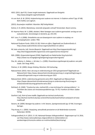 34
IDEO. (2015, April 25). Create insight statements. Opgehaald van Designkit:
http://www.designkit.org/methods/62
Iris van Asch, B. W. (2014). Hulpverlening voor ouderen via internet. In Ouderen online!? (pp. 67-68).
Bohn Stafleu van Loghum.
(2015). Keuzewijzer mobiliteit. Woerden: Blijf Veilig Mobiel.
Kolmer, D. B. (2014). Mantelzorg: smeerolie of gouden schroef? Amsterdam: Boom Lemma.
M. Hopman-Rock, M. S. (2006, oktober). Meer bewegen voor ouderen gymnastiek: verslag van een
evaluatiestudie. Gerontologie en Geriatrie, pp. 253-259.
M.P. Jans, P. d. (2008). Ontwikkelen van een beweegnorm voor ouderen in verpleeg- en
verzorgingshuizen. Leiden: TNO.
Nationaal Ouderen Fonds. (2016, 01 20). Feiten en cijfers. Opgehaald van Ouderenfonds.nl:
https://www.ouderenfonds.nl/onze-organisatie/feiten-en-cijfers/
NC state university. (sd). Service Blueprint. Opgehaald van http://learningspacetoolkit.org/:
http://learningspacetoolkit.org/services-and-support/service-blueprint/
NZA. (2006). Zorgverzekeringswet (ZVW). Opgehaald van Nederlandse Zorg Autoriteit:
https://www.nza.nl/regelgeving/wetgeving/zorgverzekeringswet/
Plas, M., Jellema, S., Dekker, J., & Ende, E. v. (1999). Preventieve ergotherapie bij ouderen: een pilot
studie. Den Haag: NIVEL.
Plattner, H. M. (2009). Design thinking. München: Mi-Fachverlag.
Rijksoverheid. (2015). Hoe is de zorg en ondersteuning per 2015 georganiseerd? Opgehaald van
Rijksoverheid: https://www.rijksoverheid.nl/onderwerpen/zorg-in-zorginstelling/vraag-en-
antwoord/organisatie-zorg-en-ondersteuning-per-2015
Rijksoverheid. (2015). ondersteuning gemeente wmo 2015. Opgehaald van Rijksoverheid:
https://www.rijksoverheid.nl/onderwerpen/zorg-en-ondersteuning-thuis/vraag-en-
antwoord/ondersteuning-gemeente-wmo-2015
Rohrbach, B. (1969). "Creative by rules, method 635, a new technique for solving problems.". In
Techniken des Lösens von Innovationsproblemen (pp. 73-75). Frankfurt am Main: Gabler
Verlag.
Stanford. (sd). Point of view madlib. Opgehaald van dschool.stanford.edu:
http://dschool.stanford.edu/wp-content/themes/dschool/method-cards/point-of-view-
madlib.pdf
Stevens, M. (2009). Bewegen bij ouderen. In M. Stevens, Sportgeneeskunde (pp. 67-94). Groningen:
Springer.
Thijs Knaap, A. L. (2003). Vergrijzing, aanvullende pensioenen en de Nederlandse economie.
Rotterdam: OCFEB.
Volksgezondheid, N. K. (2013, 11 14). Nationaal Kompas Volksgezondheid . Opgeroepen op 5 4, 2016,
van http://www.nationaalkompas.nl/gezondheid-en-ziekte/ziekten-en-
aandoeningen/chronische-ziekten-en-multimorbiditeit/beschrijving/
 