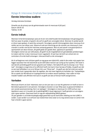 38
Bijlage B: Interviews Emphaty fase (projectteam)
Eerste interview oudere
Verslag interview Corstiaan
Omwille van de privacy van de geïnterviewde noem ik mevrouw A (63 jaar)
Datum: 04-05-16
Tijdstip: 15:30
Eerste indruk
Wanneer ik het binnenplaatsjes oprij zie ik een net onderhouden binnenplaatsjes met genoeg groen.
Het huis waar ik aanbel, zit goed in de verf en geeft een verzorgde indruk. Wanneer ik aanbel wordt
er direct open gedaan, ik werd dus verwacht. Vervolgens wordt ik binnengelaten door mevrouw A en
stellen we ons aan elkaar voor. Waarna ik ook een hand krijg van de vriendin van mevrouw A, haar
vriendin is verder niet bij het interview aanwezig geweest. Wat mij wel opvalt is de gastvrijheid en
spontaniteit van deze mensen, dit geeft gelijk een goede sfeer. (gastvrij en spontaan)
Vervolgens nemen we aan tafel plaats, dit geeft mij de mogelijkheid om gemakkelijk aantekeningen
te maken ook hier is door mevrouw A over nagedacht. Ik laat haar de brief van school zien en
controleer of ze die heeft ontvangen. Uiteraard heeft ze die ontvangen!
Als ik wil beginnen met schrijven geeft ze nog gauw een tijdschrift, zodat ik die onder mijn papier kan
leggen waardoor het niet doordrukt op de tafel (deze mensen zijn zuinig op hun spullen). Het leuke is
wel dat dit aanleiding geeft tot een gesprek over hobby’s. Het tijdschrift wat ik ontvang is van “Onze
taal”. Vervolgens vraag ik dus of ze affiniteit heeft met taal in haar beroep of hobby. Ze geeft aan dat
ze een taal liefhebber is en ze al 30 jaar lid is van “Onze taal”. Ze geeft aan dat het sinds een aantal
jaar minder leuk is geworden door de regeltjes, die niet meer logische te herleiden zijn. Taalspelletjes
die ze speelt zijn WordFeud en cryptogrammen en andere woord spelletjes. Haar vader en haar
moeder hadden ook affiniteit met taal en ze geeft aan dat ze hiervan heeft overgenomen.
Verleden
Mevrouw A komt uit Zuid- Indonesië, toen ze vier jaar was is ze naar NL gekomen en heeft ze kort in
Bennekom gewoond in een pension. Vervolgens moesten ze naar Wilp waar ze gewoond hebben in
een sociale woonvoorziening, hier is ze ‘getogen’. Vervolgens is mevrouw A in 1970 verhuis naar
Apeldoorn waar ze in Leusden de A-opleiding(HBO V duaal algemeen) heeft genoten en vervolgens
ook is gaan werken. Daarnaast heef ze nog een wijkopleiding (MGZ) gedaan.
35 jaar geleden is ze kinderverpleegkundige geworden op de stamcellen afdeling van het LUMC in
Leiden. 2 jaar eerder is ze verhuist naar Zoetermeer (huis waar ze nu nog wonen) waar ze samen met
haar vriendin is gaan wonen.
 