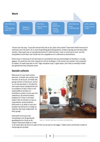 39
Werk
Passie voor de zorg: “Leuk dat mensen blij met je zijn, door wat je doet” Daarnaast heeft mevrouw A
interesse voor het werk. Ze is nooit lang leiding gevende geweest, omdat ze graag aan het bed wilde
werken. Daarnaast was ze niet geïnteresseerd in administratie, maar is mevrouw A meer van het
aanpakken/ recht door zee! Houd niet van vergaderen en is allemaal zo besluiteloos.
Sinds 3 jaar is mevrouw A met pensioen er veranderde veel qua technologie en hierdoor is ze weg
gegaan. Ze vond het niet meer waard om zich te verdiepen in de manier van werken met computer
en tablet. Ze heeft spijt dat ze niet “lage complexe zorg” is gaan doen, hier had ze namelijk minder
last gehad met het computer werk.
Sociale cohesie
Mevrouw A is een heel sociaal
persoon, ze heeft veel contact met
mensen uit de buurt. Ze helpt ook
graag mensen uit de buurt, vooral
nu ze met pensioen is. Ze doet bij
een oude vrouw standaard de tuin
en probeert ze daar 2 keer in de
week koffie te drinken en
chauffeert ze deze vrouw naar het
ziekenhuis. Bij iemand anders
probeert ze 1 keer in de twee
weken thee te drinken en pas ze
nog weleens op de kinderen.
Daarnaast is ze altijd in voor een
praatje met de buren en helpt ze
iedereen die hulp nodig heeft. Ze
klets graag!
Ook heeft mevrouw A de
tuin/perkjes van de gemeente
geadopteerd en houd ze dit
netjes! Daarnaast loopt ze 1 keer
in de week door de buurt en pakt ze het vuil op wat ze ziet liggen. Tijdens deze activiteiten maakt ze
ook graag een praatje.
Uitzendbureau
•Elite
verpleegkudige
•Rode kruis
Rodekruis
directrice
Kraamzorg
• Adjunct leidster
docente
Juliana
Ziekenhuis
•Praktijk
opleiding
verzorgd
Uitzendbureau
•Kinder
verpleegkundige
LUMC (Leiden)
•kinderverpleegk
undige
Figuur 1 | keuken tafel waar interview werd gehouden
 