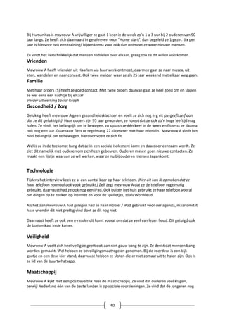 40
Bij Humanitas is mevrouw A vrijwilliger ze gaat 1 keer in de week zo’n 1 a 3 uur bij 2 ouderen van 90
jaar langs. Ze heeft zich daarnaast in geschreven voor “Home start”, dan begeleid ze 1 gezin. 6 x per
jaar is hiervoor ook een training/ bijeenkomst voor ook dan ontmoet ze weer nieuwe mensen.
Ze vindt het verschrikkelijk dat mensen roddelen over elkaar, graag zou ze dit willen voorkomen.
Vrienden
Mevrouw A heeft vrienden uit Haarlem via haar werk ontmoet, daarmee gaat ze naar musea, uit
eten, wandelen en naar concert. Ook twee meiden waar ze als 25 jaar weekend met elkaar weg gaan.
Familie
Met haar broers (5) heeft ze goed contact. Met twee broers daarvan gaat ze heel goed om en slapen
ze wel eens een nachtje bij elkaar.
Verder uitwerking Social Graph
Gezondheid / Zorg
Gelukkig heeft mevrouw A geen gezondheidsklachten en voelt ze zich nog erg vit (ze geeft zelf aan
dat ze dit gelukkig is) Haar ouders zijn 95 jaar geworden, ze hoopt dat ze ook zo’n hoge leeftijd mag
halen. Ze vindt het belangrijk om te bewegen, zo squash ze één keer in de week en fitnesst ze daarna
ook nog een uur. Daarnaast fiets ze regelmatig 22 kilometer met haar vriendin. Mevrouw A vindt het
heel belangrijk om te bewegen, hierdoor voelt ze zich fit.
Wel is ze in de toekomst bang dat ze in een sociale isolement komt en daardoor eenzaam wordt. Ze
ziet dit namelijk met ouderen om zich heen gebeuren. Ouderen maken geen nieuwe contacten. Ze
maakt een lijstje waaraan ze wil werken, waar ze nu bij ouderen mensen tegenkomt.
Technologie
Tijdens het interview keek ze al een aantal keer op haar telefoon. (hier uit kan ik opmaken dat ze
haar telefoon normaal ook vaak gebruikt.) Zelf zegt mevrouw A dat ze de telefoon regelmatig
gebruikt, daarnaast had ze ook nog een iPad. Ook buiten het huis gebruikt ze haar telefoon vooral
om dingen op te zoeken op internet en voor de spelletjes, zoals WordFeud.
Als het aan mevrouw A had gelegen had ze haar mobiel / iPad gebruikt voor der agenda, maar omdat
haar vriendin dit niet prettig vind doet ze dit nog niet.
Daarnaast heeft ze ook een e-reader dit komt vooral om dat ze veel van lezen houd. Dit getuigd ook
de boekenkast in de kamer.
Veiligheid
Mevrouw A voelt zich heel veilig ze geeft ook aan niet gauw bang te zijn. Ze denkt dat mensen bang
worden gemaakt. Wel hebben ze beveiligingsmaatregelen genomen. Bij de voordeur is een kijk
gaatje en een deur kier stand, daarnaast hebben ze sloten die er niet zomaar uit te halen zijn. Ook is
ze lid van de buurtwhatsapp.
Maatschappij
Mevrouw A kijkt met een positieve blik naar de maatschappij. Ze vind dat ouderen veel klagen,
terwijl Nederland één van de beste landen is op sociale voorzieningen. Ze vind dat de jongeren nog
 