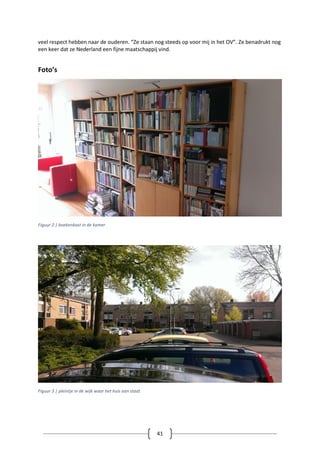 41
veel respect hebben naar de ouderen. “Ze staan nog steeds op voor mij in het OV”. Ze benadrukt nog
een keer dat ze Nederland een fijne maatschappij vind.
Foto’s
Figuur 2 | boekenkast in de kamer
Figuur 3 | pleintje in de wijk waar het huis aan staat
 