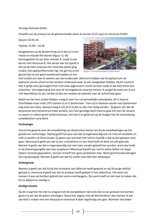 43
Verslag interview Stefan
Omwille van de privacy van de geïnterviewde noem ik meneer A (71 jaar) en mevrouw B (69).
Datum: 02-05-16
Tijdstip: 15:00 – 16:30
Aangekomen op de bestemming zie ik dat zij in een
mooie en nieuwe flat wonen (figuur 1). Na
binnengelaten te zijn door meneer A maak ik ook
kennis met mevrouw B. Het eerste wat mij opvalt is
dat op de tafel, waaraan het interview plaats ging
vinden, het opdrachtformulier ligt. Dit gaf mij al het
gevoel dat zij zich goed voorbereid hadden en het
leuk vinden om mee te werken aan een onderzoek. Allereerst hebben we het gehad over de
opdracht vanuit school en het eerdere onderzoek waar zij aan meegedaan hebben. Bij dit moment
heb ik gelijk even gevraagd of het interview opgenomen mocht worden zodat ik dat later beter kon
uitwerken. Vervolgens ging het over de vervolgdatums waarop meneer A aangaf de week van 6 juni
niet beschikbaar te zijn, omdat zij dan een weekje op vakantie naar de achterhoek gaan.
Nadat we het over school hebben vraag ik naar hun oorspronkelijke woonplaats, dit is Goeree
Overflakkee maar sinds 1971 wonen zij al in Zoetermeer. Toen zij er kwamen wonen was Zoetermeer
nog maar een dorp, daarop vroeg ik mij af of zij dat nu dan niet lastig vonden. Zij gaven aan dat de
dorpstraat toen bestond uit enkel winkels, een heel gezellige boel! Daarna gaat het over de situatie
nu waarin er alleen grote winkels bestaan, het stel is er goed van op de hoogte hoe de samenleving
ontwikkeld en veranderd.
Technologie
Vanuit het gesprek over de ontwikkeling van Zoetermeer komen we bij de ontwikkelingen op het
gebied van technologie. Daarbij geeft het paar aan dat zij tegenwoordig ook via internet winkelen en
zelfs al spullen uit China koopt. Zij geven aan wanneer het niet te moeilijk is dat zij dan gewoon mee
gaan. Mevrouw B geeft aan dat zij een smartphone en een IPad heeft en deze via wifi gebruikt.
Meneer A geeft aan dat er tegenwoordig ook niet meer zonder geleefd kan worden, want wie heeft
er de belastingaangifte dan voor je gedaan? Mevrouw B geeft aan niet te willen bellen via skype
tijdens normale gesprekken, meneer A heeft hier geen problemen mee. Want gezichtsuitdrukkingen
zijn erg belangrijk. Meneer A geeft aan dat hij sneller even belt dan whatsappt.
Achtergrond
Meneer A geeft aan dat hij bij het ministerie van Defensie heeft gewerkt en op 59-jarige leeftijd
gestopt is, mevrouw B geeft aan dat zij analyses heeft gedaan in het ziekenhuis. Het werk van
meneer A was op facilitair gebied met name vrachtwagens. Zijn werk heeft er niet mee te maken dat
hij nu digitaal zo vaardig is.
Huidige situatie
Op de vraag hoe het stel nu omgaat met de overgebleven tijd sinds dat zij zijn gestopt met werken
geven zij aan dat de weken omvliegen. Naast het uitgaan met de kleinkinderen doe meneer A ook
aan foto’s maken met een fotoclub en mevrouw B doet regelmatig aan gym. Wanneer het lekker
Figuur 1 Oosterheemplein Zoetermeer
 