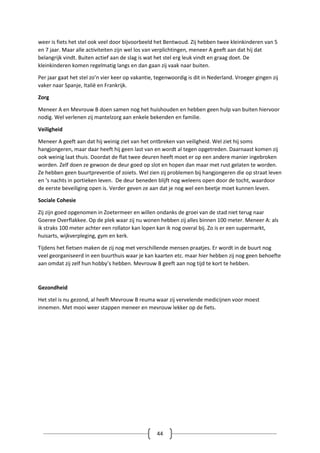 44
weer is fiets het stel ook veel door bijvoorbeeld het Bentwoud. Zij hebben twee kleinkinderen van 5
en 7 jaar. Maar alle activiteiten zijn wel los van verplichtingen, meneer A geeft aan dat hij dat
belangrijk vindt. Buiten actief aan de slag is wat het stel erg leuk vindt en graag doet. De
kleinkinderen komen regelmatig langs en dan gaan zij vaak naar buiten.
Per jaar gaat het stel zo’n vier keer op vakantie, tegenwoordig is dit in Nederland. Vroeger gingen zij
vaker naar Spanje, Italië en Frankrijk.
Zorg
Meneer A en Mevrouw B doen samen nog het huishouden en hebben geen hulp van buiten hiervoor
nodig. Wel verlenen zij mantelzorg aan enkele bekenden en familie.
Veiligheid
Meneer A geeft aan dat hij weinig ziet van het ontbreken van veiligheid. Wel ziet hij soms
hangjongeren, maar daar heeft hij geen last van en wordt al tegen opgetreden. Daarnaast komen zij
ook weinig laat thuis. Doordat de flat twee deuren heeft moet er op een andere manier ingebroken
worden. Zelf doen ze gewoon de deur goed op slot en hopen dan maar met rust gelaten te worden.
Ze hebben geen buurtpreventie of zoiets. Wel zien zij problemen bij hangjongeren die op straat leven
en ‘s nachts in portieken leven. De deur beneden blijft nog weleens open door de tocht, waardoor
de eerste beveiliging open is. Verder geven ze aan dat je nog wel een beetje moet kunnen leven.
Sociale Cohesie
Zij zijn goed opgenomen in Zoetermeer en willen ondanks de groei van de stad niet terug naar
Goeree Overflakkee. Op de plek waar zij nu wonen hebben zij alles binnen 100 meter. Meneer A: als
ik straks 100 meter achter een rollator kan lopen kan ik nog overal bij. Zo is er een supermarkt,
huisarts, wijkverpleging, gym en kerk.
Tijdens het fietsen maken de zij nog met verschillende mensen praatjes. Er wordt in de buurt nog
veel georganiseerd in een buurthuis waar je kan kaarten etc. maar hier hebben zij nog geen behoefte
aan omdat zij zelf hun hobby’s hebben. Mevrouw B geeft aan nog tijd te kort te hebben.
Gezondheid
Het stel is nu gezond, al heeft Mevrouw B reuma waar zij vervelende medicijnen voor moest
innemen. Met mooi weer stappen meneer en mevrouw lekker op de fiets.
 