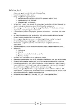 47
Stefan interview 2
- Fietsen nog op een normale fiets geen elektrische fiets
- Tweede interview met Anton samen
- Vorige groep had de volgende ideeën:
o Informatiebord met icoontjes voor sociale contacten onder in de hal
o Gevoelige vloer in de badkamer
o De andere twee zijn vergeten….
- Niet een idee is super, maar probeer de goede dingen te combineren tot een oplossing. Dit
zou een vervolgproject worden, maar onduidelijk wat het geworden is.
- Nieuwe dingen worden niet veel uitgevonden, probeer bestaande ideeën te verbeteren
- Jongeren aan de slag laten gaan voor ouderen
- ‘s avonds zien ze groepen hangjongeren, geen last van omdat zij ’s avonds niet over straat
gaan
- De zorg is teruggekoppeld naar de gemeente -> bij keukentafelgesprekken worden alle
mensen met zorg gecheckt met een vragenlijst.
- Dit is een grote zorg voor meneer en mevrouw, het gebrek aan inleving en respect
- Dit komt ook door de versnippering van ouderenbonden en politiek
- Ouderen met een groot huis kunnen niet verhuizen van een groot huis naar een
appartement
- Tegenwoordig moet je zolang mogelijk blijven leven op het stukje grond waar je woont
- Mantelzorg:
o Tijdsgebrek
o Afstand
o Kennissen en vrienden in plaats van familie
o Burn-out mogelijk
- Verandert door het verder uit elkaar trekken van families
- Geen gewoonte maken van hulp aan de ander (structureel helpen zorgt voor verplichtingen)
- Er is geen samenhang van ons kent ons, dit waren zij wel gewend vanuit hun vorige dorp
- Er zijn genoeg activiteiten voor ouderen. Alleen veel mensen hebben een duwtje nodig om
iets te ondernemen. De drempel is voor ouderen hoog om zich ergens aan toe te voegen.
- Als er iets te eten valt bij een activiteit zijn er veel meer aanwezig
- Er is dus genoeg aanbod maar een duwtje om over de drempel te komen ontbreekt. Dat
informatiebord is een goed idee, alleen onduidelijk of dit de mensen over de drempel helpt.
- Mond op mondreclame is de beste manier tot nu toe
- Applicatiegebruik: parkeerapp, whatsapp, TomTom, spelletjes voor kinderen
-
 