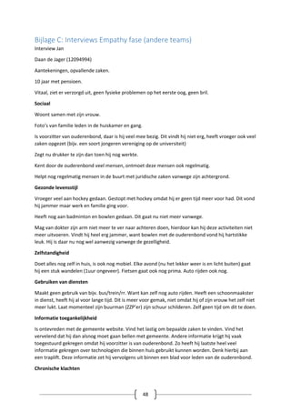 48
Bijlage C: Interviews Empathy fase (andere teams)
Interview Jan
Daan de Jager (12094994)
Aantekeningen, opvallende zaken.
10 jaar met pensioen.
Vitaal, ziet er verzorgd uit, geen fysieke problemen op het eerste oog, geen bril.
Sociaal
Woont samen met zijn vrouw.
Foto’s van familie leden in de huiskamer en gang.
Is voorzitter van ouderenbond, daar is hij veel mee bezig. Dit vindt hij niet erg, heeft vroeger ook veel
zaken opgezet (bijv. een soort jongeren vereniging op de universiteit)
Zegt nu drukker te zijn dan toen hij nog werkte.
Kent door de ouderenbond veel mensen, ontmoet deze mensen ook regelmatig.
Helpt nog regelmatig mensen in de buurt met juridische zaken vanwege zijn achtergrond.
Gezonde levensstijl
Vroeger veel aan hockey gedaan. Gestopt met hockey omdat hij er geen tijd meer voor had. Dit vond
hij jammer maar werk en familie ging voor.
Heeft nog aan badminton en bowlen gedaan. Dit gaat nu niet meer vanwege.
Mag van dokter zijn arm niet meer te ver naar achteren doen, hierdoor kan hij deze activiteiten niet
meer uitvoeren. Vindt hij heel erg jammer, want bowlen met de ouderenbond vond hij hartstikke
leuk. Hij is daar nu nog wel aanwezig vanwege de gezelligheid.
Zelfstandigheid
Doet alles nog zelf in huis, is ook nog mobiel. Elke avond (nu het lekker weer is en licht buiten) gaat
hij een stuk wandelen (1uur ongeveer). Fietsen gaat ook nog prima. Auto rijden ook nog.
Gebruiken van diensten
Maakt geen gebruik van bijv. bus/trein/rr. Want kan zelf nog auto rijden. Heeft een schoonmaakster
in dienst, heeft hij al voor lange tijd. Dit is meer voor gemak, niet omdat hij of zijn vrouw het zelf niet
meer lukt. Laat momenteel zijn buurman (ZZP’er) zijn schuur schilderen. Zelf geen tijd om dit te doen.
Informatie toegankelijkheid
Is ontevreden met de gemeente website. Vind het lastig om bepaalde zaken te vinden. Vind het
vervelend dat hij dan alsnog moet gaan bellen met gemeente. Andere informatie krijgt hij vaak
toegestuurd gekregen omdat hij voorzitter is van ouderenbond. Zo heeft hij laatste heel veel
informatie gekregen over technologien die binnen huis gebruikt kunnen worden. Denk hierbij aan
een traplift. Deze informatie zet hij vervolgens uit binnen een blad voor leden van de ouderenbond.
Chronische klachten
 