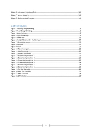 4
Bijlage O: Interviews Prototype/Test .................................................................................................. 129
Bijlage P: Service blueprint.................................................................................................................. 140
Bijlage Q: Business model canvas........................................................................................................ 141
Lijst van figuren
Figuur 1: Fasering design thinking........................................................................................................... 5
Figuur 2 Fasen Design thinking................................................................................................................ 6
Figuur 3 Visueel werken.......................................................................................................................... 6
Figuur 4: Lijst van experts........................................................................................................................ 9
Figuur 5: COCD-box ............................................................................................................................... 11
Figuur 6: Insight Statement -> HMW-vragen ........................................................................................ 17
Figuur 7: Ideate divergeren................................................................................................................... 19
Figuur 8: Fietsers ................................................................................................................................... 20
Figuur 9: Buurt....................................................................................................................................... 20
Figuur 10: TV en bewegen..................................................................................................................... 21
Figuur 11: Wachtkamers ....................................................................................................................... 21
Figuur 12: Oudere en student ............................................................................................................... 21
Figuur 13: Screenshot prototype 1........................................................................................................ 22
Figuur 14: Screenshot prototype 2........................................................................................................ 23
Figuur 15: Screenshot prototype 3........................................................................................................ 23
Figuur 16: Screenshot prototype 4........................................................................................................ 24
Figuur 17: Screenshot prototype 5........................................................................................................ 24
Figuur 18: Screenshot prototype 6........................................................................................................ 25
Figuur 19: Service blueprint .................................................................................................................. 26
Figuur 20: BMC Key Partners................................................................................................................. 27
Figuur 21: BMC Channels ...................................................................................................................... 28
Figuur 22: BMC Kosten.......................................................................................................................... 28
 