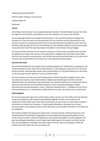 50
Uitwerking interview Michael
Geïnterviewde: Echtpaar, man & vrouw
Leeftijd: Beide 70+
Getrouwd
Sociaal
Het echtpaar woont samen in een eengezinswoning. Vrienden en familie hebben zij haast niet meer,
de enige die zij in de familie nog hebben zijn hun twee kinderen, een zoon en een dochter.
De man beweegt relatief veel waardoor hij vaak buiten is, hier spreek hij niemand. Wel gaat het
echtpaar 4 á 5 keer per week naar de supermarkt. De man vindt het ook niet interessant om met
mensen te praten en is graag op zichzelf. Hij wil in de supermarkt dan ook altijd snel weer naar huis.
Dit komt mede doordat de man heel snel duizelig is en snel hoofdpijn krijgt, als hij met mensen gaat
staan praten dan wordt hij al gauw duizelig en misselijk en moet meneer snel gaan liggen.
De vrouw vindt het wel leuk om met mensen te praten en is heel sociaal, zij probeert dan ook vaak
een gesprek aan te gaan met mensen in de supermarkt en reageert vaak op kinderen die zij tegen
komt om met mensen te kunnen praten, dit vindt de mevrouw dat ook heel leuk en als zij ook maar 5
minuten met iemand heeft kunnen praten dan is haar dag weer helemaal goed.
Gezonde levensstijl
De man leeft heel gezond, hij let goed op zijn voeding, beweegt ruim voldoende en eet genoeg. In de
ochtend heeft de meneer vaak 4 bruine boterhammen, in de middag een stukje fruit en in de avond
eet de man flink. Daarnaast gaat meneer elke ochtend 30 km (1,5 uur) buiten fietsen en in de avond,
na het eten, gaat meneer nog eens 5 km (1 uur) buiten lopen.
De mevrouw doet haar best maar leeft minder gezond. Dit komt doordat zij volgens haar en haar
man bijna niks meer kan. Haar knieën behoren volgens haar fysiotherapeut tot één van de 10
slechtste knieën die de therapeut ooit heeft gezien. Het echtpaar heeft wel een hometrainer binnen
staan waar de mevrouw soms op probeert te gaan om toch een beetje beweging te krijgen.
Daarnaast eet mevrouw wel gezond, zij eet ’s ochtends 2 boterhammen, ’s middags een stuk fruit en
soms een boterham, en ’s avonds haar maaltijd. Ook let mevrouw, net als haar man, op wat zij eet.
Zelfstandigheid
De mevrouw doet alles nog in huis, schoonmaken, koken, de was, etc. hier heeft zij dan ook allemaal
trucjes voor bedacht om dit haarzelf zo gemakkelijk mogelijk te maken. Om te koken en de
vaatwasser te doen heeft zij een stoel staan in de keuken om op te zitten, en twee andere stoelen in
de keuken om zichzelf vast te houden, in onderstaande afbeelding is de keuken te zien waar
mevrouw kookt en de vaatwasser doet, met de stoel waar zij op zit tijdens het koken en het doen van
de vaatwasser.
Om spullen te pakken die hoog op een plank staan in de bovenste kast, heeft mevrouw een soort
knijpstok gekocht bij de blokker (vergelijkbaar met de knijpstok die de gemeente gebruik om op
straat vuil op te ruimen), met deze knijpstok kan zij de spullen beetpakken en weer wegzetten. Dit
gaat niet altijd goed waardoor er soms dingen kapot vallen (glazen) tot ergernis van haar man die
door zijn duizeligheid en hoofdpijn heel slecht tegen herrie kan. Wanneer dit gebeurt heeft het
echtpaar dan ook meteen de rest van de dag ruzie.
 