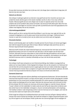 51
De was doet mevrouw ook alleen kan zij de was niet in de droger doen omdat deze te laag staat, dit
doet de man dan voor haar.
Gebruik van diensten
Het echtpaar maakt geen gebruik van diensten maar geeft wel aan hier misschien aan toe te zijn
omdat het steeds slechter gaat en het steeds moeilijker wordt om alles in huis maar zelf bij te
houden. Mevrouw geeft ook aan soms dingen over te slaan en zegt dat zij haar huis vies vindt
ondanks dat zij toch probeert alles schoon te houden. De mevrouw heeft alleen geen idee of en hoe
zij diensten kan aanvragen en of zij hier recht op heeft. Zij heeft dit wel al een keer geprobeerd uit te
zoeken maar begreep niks van de computer.
Informatietoegankelijkheid
Meneer geeft aan dat er weinig informatie beschikbaar is over de zorg, maar zegt ook niks van de
computer te begrijpen en niet te weten waar hij dan terecht kan met vragen. Telefonisch komt
meneer er vaak niet uit omdat zij hem aan de andere kant van de lijn vaak niet begrijpen.
Chronische klachten
Meneer wordt duizelig, ligt in zijn hoofd en misselijk wanneer hij zit of staat, als meneer gaat liggen
dan trekt het weg tot hij weer gaat zitten of staan. Meneer heeft geen idee wat dit kan zijn en is
hiervoor nog nooit bij de huisarts geweest.
Mevrouw heeft 2 knieën die vrijwel helemaal kapot zijn, mevrouw kan hier niet meer aan worden
geopereerd omdat zij te oud is en moet hier voor één keer in de drie weken naar de fysio voor
controle. Ook heeft mevrouw suikerziekte en moet zichzelf elke dag zelf toedienen met een spuit
tegen suikerziekte die tegelijk ook helpt voor het verliezen van gewicht. Het toedienen van de spuit
kan/durft mevrouw niet en is daardoor afhankelijk van haar man die dit elke avond doet.
Technologie
Het echtpaar heeft twee computers en een iPad tot beschikking, deze hebben zij aangeschaft op
advies van hun twee kinderen. Echter begrijpt het echtpaar niks van de computer en al helemaal niet
van de iPad. Eén van de computers kunnen zij geen gebruik meer van maken omdat deze vraagt om
een wachtwoord en meneer deze is vergeten en hij geen idee heeft hoe hij dit kan oplossen. Dit vindt
meneer heel erg vervelend omdat de computer net nieuw is en hij het wel wilde leren.
Gemeente Zoetermeer
Het echtpaar heeft al geruime tijd een akkefietje met de gemeente Zoetermeer. Dit komt doordat de
mevrouw heel erg slecht te been is en bijna niet kan lopen. De meneer wil dan ook graag een invalide
parkeerkaart om zijn vrouw bij een invalide parkeerplek af te zetten wanneer zij boodschappen gaan
doen omdat zij simpelweg niet ver kan lopen. Ook komt de mevrouw haast niet uit de auto en kost
dit het echtpaar 30 á 45 minuten om mevrouw uit de auto te krijgen en moet de meneer allemaal
‘trucjes’ uithalen om het makkelijker te maken zoals de auto half op de stoep zetten omdat de auto
dan scheef staat en het makkelijker uitstappen is. Op een normale parkeerplaats is dit simpelweg
niet haalbaar omdat er vaak niet genoeg ruimte is voor de mevrouw om uit te stappen, ook moet de
mevrouw dan vaak te ver lopen wat zij niet volhoudt.
Echter krijgt het echtpaar de invalideparkeerkaart niet omdat mevrouw zelf geen rijbewijs heeft en
meneer haar overal naartoe kan brengen, dan heeft het echtpaar er volgens de gemeente geen recht
op. Dit tot ergernis van het echtpaar omdat zij elke keer een aanvaring krijgen met de wijkagent of
 