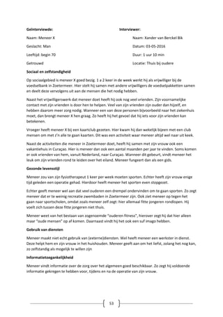 53
Geïnterviewde: Interviewer:
Naam: Meneer X Naam: Xander van Berckel Bik
Geslacht: Man Datum: 03-05-2016
Leeftijd: begin 70 Duur: 1 uur 10 min
Getrouwd Locatie: Thuis bij oudere
Sociaal en zelfstandigheid
Op sociaalgebied is meneer X goed bezig. 1 a 2 keer in de week werkt hij als vrijwilliger bij de
voedselbank in Zoetermeer. Hier stelt hij samen met andere vrijwilligers de voedselpakketten samen
en deelt deze vervolgens uit aan de mensen die het nodig hebben.
Naast het vrijwilligerswerk dat meneer doet heeft hij ook nog veel vrienden. Zijn voornamelijke
contact met zijn vrienden is door hen te helpen. Veel van zijn vrienden zijn ouder dan hijzelf, en
hebben daarom meer zorg nodig. Wanneer een van deze personen bijvoorbeeld naar het ziekenhuis
moet, dan brengt meneer X hen graag. Zo heeft hij het gevoel dat hij iets voor zijn vrienden kan
betekenen.
Vroeger heeft meneer X bij een kaartclub gezeten. Hier kwam hij dan wekelijk bijeen met een club
mensen om met z’n alle te gaan kaarten. Dit was een activiteit waar meneer altijd wel naar uit keek.
Naast de activiteiten die meneer in Zoetermeer doet, heeft hij samen met zijn vrouw ook een
vakantiehuis in Curaçao. Hier is meneer dan ook een aantal maanden per jaar te vinden. Soms komen
er ook vrienden van hem, vanuit Nederland, naar Curaçao. Wanneer dit gebeurt, vindt meneer het
leuk om zijn vrienden rond te leiden over het eiland. Meneer fungeert dan als een gids.
Gezonde levensstijl
Meneer zou van zijn fysiotherapeut 1 keer per week moeten sporten. Echter heeft zijn vrouw enige
tijd geleden een operatie gehad. Hierdoor heeft meneer het sporten even stopgezet.
Echter geeft meneer wel aan dat veel ouderen een drempel ondervinden om te gaan sporten. Zo zegt
meneer dat er te weinig recreatie zwembaden in Zoetermeer zijn. Ook ziet meneer op tegen het
gaan naar sportscholen, omdat zoals meneer zelf zegt: hier allemaal fitte jongeren rondlopen. Hij
voelt zich tussen deze fitte jongeren niet thuis.
Meneer weet van het bestaan van zogenoemde “ouderen fitness”, hierover zegt hij dat hier alleen
maar “oude mensen” op af komen. Daarnaast vindt hij het ook een suf imago hebben.
Gebruik van diensten
Meneer maakt niet echt gebruik van (externe)diensten. Wel heeft meneer een werkster in dienst.
Deze helpt hem en zijn vrouw in het huishouden. Meneer geeft aan om het liefst, zolang het nog kan,
zo zelfstandig als mogelijk te willen zijn
Informatietoegankelijkheid
Meneer vindt informatie over de zorg over het algemeen goed beschikbaar. Zo zegt hij voldoende
informatie gekregen te hebben voor, tijdens en na de operatie van zijn vrouw.
 