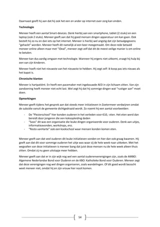 54
Daarnaast geeft hij aan dat hij ook het een en ander op internet over zorg kan vinden.
Technologie
Meneer heeft een aantal Smart-devices. Denk hierbij aan een smartphone, tablet (2 stuks) en een
laptop (ook 2 stuks). Meneer geeft aan dat hij goed mensen dingen apparatuur om kan gaan. Ook
bestelt hij zo nu en dan iets op het internet. Meneer is hierbij wel angstig dat zijn betaalgegevens
“gehackt” worden. Meneer heeft dit namelijk al een keer meegemaakt. Om deze rede betaald
meneer online alleen maar met “iDeal”, meneer zegt zelf dat dit de meest veilige manier is om online
te betalen.
Meneer kan dus aardig omgaan met technologie. Wanneer hij ergens niet uitkomt, vraagt hij hulp bij
een van zijn kinderen.
Meneer hoeft niet het nieuwste van het nieuwste te hebben. Hij zegt zelf: ik koop pas iets nieuws als
het kapot is.
Chronische klanten
Meneer is hartpatiënt. En heeft een pacemaker met ingebouwde AED in zijn lichaam zitten. Van zijn
aandoening heeft meneer niet echt last. Wel zegt hij dat hij sommige dingen wat “rustiger aan” moet
doen.
Opmerkingen
Meneer geeft tijdens het gesprek aan dat steeds meer initiatieven in Zoetermeer verdwijnen omdat
de subsidie vanuit de gemeente dichtgedraaid wordt. Zo noemt hij een aantal voorbeelden:
- De “Plezierschool” hier konden ouderen in het verleden voor €10,- eten. Het eten werd dan
bereidt door jongeren die een koksopleiding deden
- “Soos” dit was een organisatie die leuke dingen organiseerde voor ouderen. Denk aan uitjes,
informatieavonden, workshops, enz.
- “Resto vanHarte” ook een kookschool waar mensen konden komen eten.
Meneer geeft aan dat veel ouderen dit leuke initiatieven vonden en hier dan ook graag kwamen. Hij
geeft aan dat dit voor sommige ouderen het uitje was waar zij de hele week naar uitkeken. Met het
wegvallen van deze initiatieven is meneer bang dat juist deze mensen nu de hele week alleen thuis
zitten. Omdat zij nu geen uitstapje meer hebben.
Meneer geeft aan dat er in zijn wijk nog wel een aantal ouderenverenigingen zijn, zoals de AMBO:
Algemene Nederlandse Bond voor Ouderen en de KBO: Katholieke Bond voor Ouderen. Meneer zegt
dat deze verenigingen nog wel dingen organiseren, zoals wandelingen. Of dit goed wordt bezocht
weet meneer niet, omdat hij en zijn vrouw hier nooit komen.
 