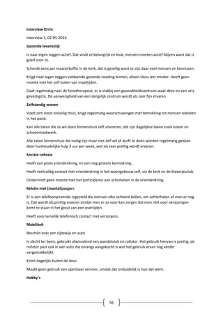 56
Interview Orrin
Interview 1, 02-05-2016
Gezonde levensstijl
Is naar eigen zeggen actief. Dat vindt ze belangrijk en leuk, mensen moeten actief blijven want dat is
goed voor ze.
Schenkt eens per maand koffie in de kerk, dat is gezellig want er zijn daar veel mensen en kennissen.
Krijgt naar eigen zeggen voldoende gezonde voeding binnen, alleen vlees iets minder. Heeft geen
moeite met het zelf koken van maaltijden.
Gaat regelmatig naar de fysiotherapeut, er is vlakbij een gezondheidscentrum waar deze en een arts
gevestigd is. De aanwezigheid van een dergelijk centrum wordt als zeer fijn ervaren.
Zelfstandig wonen
Voelt zich nooit onveilig thuis, krijgt regelmatig waarschuwingen met betrekking tot mensen toelaten
in het pand.
Kan alle taken die ze wil doen binnenshuis zelf uitvoeren, dat zijn dagelijkse taken zoals koken en
schoonmaakwerk.
Alle taken binnenshuis die nodig zijn maar niet zelf wil of durft te doen worden regelmatig gedaan
door huishoudelijke hulp 3 uur per week, wat als zeer prettig wordt ervaren.
Sociale cohesie
Heeft een grote vriendenkring, en een nog grotere kenniskring.
Heeft veelvuldig contact met vriendenkring in het woongebouw zelf, via de kerk en de klaverjasclub.
Ondervindt geen moeite met het participeren aan activiteiten in de vriendenkring.
Relatie met (mantel)zorgers
Er is een telefoonpiramide ingesteld die mensen elke ochtend bellen, om achterhalen of men er nog
is. Dat wordt als prettig ervaren omdat men er zo voor kan zorgen dat men niet voor verassingen
komt te staan in het geval van een overlijden.
Heeft voornamelijk telefonisch contact met verzorgers.
Mobiliteit
Beschikt over een rijbewijs en auto.
Is slecht ter been, gebruikt afwisselend een wandelstok en rollator. Het gebruik hiervan is prettig, de
rollator past ook in een auto die onlangs aangekocht is wat het gebruik ervan nog verder
vergemakkelijkt.
Komt dagelijks buiten de deur.
Maakt geen gebruik van openbaar vervoer, omdat dat onduidelijk is hoe dat werk.
Hobby’s
 