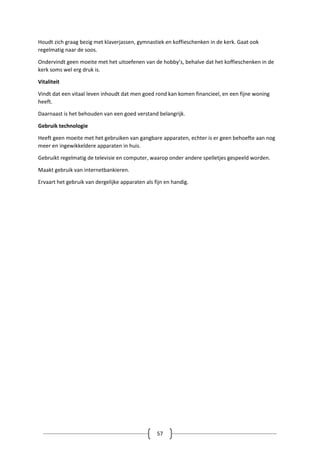 57
Houdt zich graag bezig met klaverjassen, gymnastiek en koffieschenken in de kerk. Gaat ook
regelmatig naar de soos.
Ondervindt geen moeite met het uitoefenen van de hobby’s, behalve dat het koffieschenken in de
kerk soms wel erg druk is.
Vitaliteit
Vindt dat een vitaal leven inhoudt dat men goed rond kan komen financieel, en een fijne woning
heeft.
Daarnaast is het behouden van een goed verstand belangrijk.
Gebruik technologie
Heeft geen moeite met het gebruiken van gangbare apparaten, echter is er geen behoefte aan nog
meer en ingewikkeldere apparaten in huis.
Gebruikt regelmatig de televisie en computer, waarop onder andere spelletjes gespeeld worden.
Maakt gebruik van internetbankieren.
Ervaart het gebruik van dergelijke apparaten als fijn en handig.
 