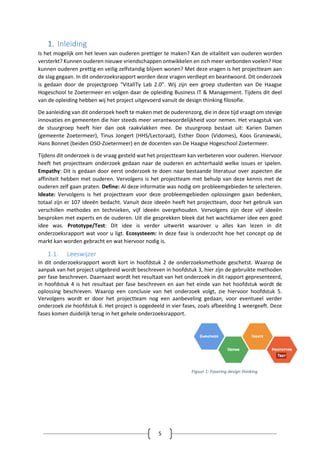 5
1. Inleiding
Is het mogelijk om het leven van ouderen prettiger te maken? Kan de vitaliteit van ouderen worden
versterkt? Kunnen ouderen nieuwe vriendschappen ontwikkelen en zich meer verbonden voelen? Hoe
kunnen ouderen prettig en veilig zelfstandig blijven wonen? Met deze vragen is het projectteam aan
de slag gegaan. In dit onderzoeksrapport worden deze vragen verdiept en beantwoord. Dit onderzoek
is gedaan door de projectgroep “VitalITy Lab 2.0”. Wij zijn een groep studenten van De Haagse
Hogeschool te Zoetermeer en volgen daar de opleiding Business IT & Management. Tijdens dit deel
van de opleiding hebben wij het project uitgevoerd vanuit de design thinking filosofie.
De aanleiding van dit onderzoek heeft te maken met de ouderenzorg, die in deze tijd vraagt om stevige
innovaties en gemeenten die hier steeds meer verantwoordelijkheid voor nemen. Het vraagstuk van
de stuurgroep heeft hier dan ook raakvlakken mee. De stuurgroep bestaat uit: Karien Damen
(gemeente Zoetermeer), Tinus Jongert (HHS/Lectoraat), Esther Doon (Vidomes), Koos Graniewski,
Hans Bonnet (beiden OSO-Zoetermeer) en de docenten van De Haagse Hogeschool Zoetermeer.
Tijdens dit onderzoek is de vraag gesteld wat het projectteam kan verbeteren voor ouderen. Hiervoor
heeft het projectteam onderzoek gedaan naar de ouderen en achterhaald welke issues er spelen.
Empathy: Dit is gedaan door eerst onderzoek te doen naar bestaande literatuur over aspecten die
affiniteit hebben met ouderen. Vervolgens is het projectteam met behulp van deze kennis met de
ouderen zelf gaan praten. Define: Al deze informatie was nodig om probleemgebieden te selecteren.
Ideate: Vervolgens is het projectteam voor deze probleemgebieden oplossingen gaan bedenken,
totaal zijn er 107 ideeën bedacht. Vanuit deze ideeën heeft het projectteam, door het gebruik van
verschillen methodes en technieken, vijf ideeën overgehouden. Vervolgens zijn deze vijf ideeën
besproken met experts en de ouderen. Uit die gesprekken bleek dat het wachtkamer idee een goed
idee was. Prototype/Test: Dit idee is verder uitwerkt waarover u alles kan lezen in dit
onderzoeksrapport wat voor u ligt. Ecosysteem: In deze fase is onderzocht hoe het concept op de
markt kan worden gebracht en wat hiervoor nodig is.
1.1. Leeswijzer
In dit onderzoeksrapport wordt kort in hoofdstuk 2 de onderzoeksmethode geschetst. Waarop de
aanpak van het project uitgebreid wordt beschreven in hoofdstuk 3, hier zijn de gebruikte methoden
per fase beschreven. Daarnaast wordt het resultaat van het onderzoek in dit rapport gepresenteerd,
in hoofdstuk 4 is het resultaat per fase beschreven en aan het einde van het hoofdstuk wordt de
oplossing beschreven. Waarop een conclusie van het onderzoek volgt, zie hiervoor hoofdstuk 5.
Vervolgens wordt er door het projectteam nog een aanbeveling gedaan, voor eventueel verder
onderzoek zie hoofdstuk 6. Het project is opgedeeld in vier fases, zoals afbeelding 1 weergeeft. Deze
fases komen duidelijk terug in het gehele onderzoeksrapport.
Figuur 1: Fasering design thinking
 