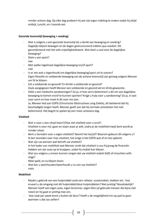 59
minder actieve dag. Op elke dag probeert hij wel zijn eigen indeling te maken zodat hij altijd
ontbijt, Luncht, en s’avonds eet.
Gezonde levensstijl (beweging + voeding)
- Wat is volgens u een gezonde levensstijl als u denkt aan beweging en voeding?
Dagelijks blijven bewegen en de dagen gestructureerd indelen qua voedsel. Dit
gecombineerd met het vele vrijwilligheidswerk. Wat doet u zoal voor de dagelijkse
beweging?
- Doet u aan sport?
nee
- Met welke regelmaat dagelijkse beweging en/of sport?
niet
- Is er iets wat u tegenhoudt om dagelijkse beweging/sport uit te voeren?
Eigen filosofie en voldoende beweging van de actieve levensstijl zijn genoeg volgens Meneer
om fit te blijven.
- Eet u voldoende en gezond? En drinkt u voldoende en gezond?
Zoals aangegeven heeft Meneer een voldoende en gezond eet en drink gewoonte.
- Hebt u een medische aandoeningen? Zo ja, in hoe verre belemmert u dit om aan dagelijkse
beweging te komen en/of te kunnen sporten? Krijgt u hulp voor u aandoening? Zo ja, in wat
voor vorm en hoe moet ik dit voor me zien.
Ja, Meneer leid aan COPD (Chronische Obstructieve Long Ziekte), dit betekend dat hij
beschadigde longen heeft. Meneer geeft aan dat bij normale activiteiten het niet
belemmerd. Het begint te spelen bij een meer actievere dag.
Vitaliteit
- Wat is voor u een vitaal leven?/Hoe ziet vitaliteit voor u eruit?
Vitaliteit is voor mij: gaan en staan waar je wilt, zodra je de mobiliteit kwijt bent wordt je
minder vitaal.
- Bent u tevreden over u eigen vitaliteit? Neemt het toe/af? Waarom gebeurt dit volgens u?
Ik ben tevreden over mijn vitaliteit, het enige is het COPD wat af en toe opkomt.
- Wat zijn uw wensen wat betreft uw vitaliteit?
In het kader van mobiliteit wat Meneer vindt dat vitaliteit is zou hij graag de financiën
hebben om zijn auto op te knappen, zodat hij mobiel kan blijven.
- Wat zou volgens u ervoor kunnen zorgen dat uw vitaliteit stabiel blijft of misschien zelfs
stijgt?
Meer geld, en zo blijven leven.
- Wat kan u weerhouden/weerhoudt u nu van uw vitaliteit?
niets
Mobiliteit
- Maakt u gebruik van een hulpmiddel zoals een rollator, scootmobiel, stokken etc.: hoe
ervaart u de omgang met dit hulpmiddel/deze hulpmiddelen? Niet prettig? Noodzakelijk?
Meneer heeft een eigen auto, eigen brommer, eigen fiets (al gebruikt meneer die bijna niet
meer) en hij gaat er prettig mee om.
- Hoe vaak per week komt u buiten de deur? Heeft u de mogelijkheid om op pad te gaan
wanneer u dat zou willen?
 