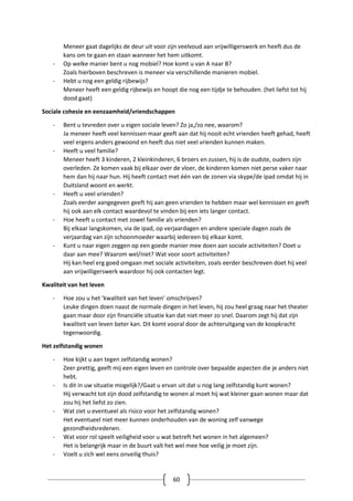 60
Meneer gaat dagelijks de deur uit voor zijn veelvoud aan vrijwilligerswerk en heeft dus de
kans om te gaan en staan wanneer het hem uitkomt.
- Op welke manier bent u nog mobiel? Hoe komt u van A naar B?
Zoals hierboven beschreven is meneer via verschillende manieren mobiel.
- Hebt u nog een geldig rijbewijs?
Meneer heeft een geldig rijbewijs en hoopt die nog een tijdje te behouden. (het liefst tot hij
dood gaat)
Sociale cohesie en eenzaamheid/vriendschappen
- Bent u tevreden over u eigen sociale leven? Zo ja,/zo nee, waarom?
Ja meneer heeft veel kennissen maar geeft aan dat hij nooit echt vrienden heeft gehad, heeft
veel ergens anders gewoond en heeft dus niet veel vrienden kunnen maken.
- Heeft u veel familie?
Meneer heeft 3 kinderen, 2 kleinkinderen, 6 broers en zussen, hij is de oudste, ouders zijn
overleden. Ze komen vaak bij elkaar over de vloer, de kinderen komen niet perse vaker naar
hem dan hij naar hun. Hij heeft contact met één van de zonen via skype/de ipad omdat hij in
Duitsland woont en werkt.
- Heeft u veel vrienden?
Zoals eerder aangegeven geeft hij aan geen vrienden te hebben maar wel kennissen en geeft
hij ook aan elk contact waardevol te vinden bij een iets langer contact.
- Hoe heeft u contact met zowel familie als vrienden?
Bij elkaar langskomen, via de ipad, op verjaardagen en andere speciale dagen zoals de
verjaardag van zijn schoonmoeder waarbij iedereen bij elkaar komt.
- Kunt u naar eigen zeggen op een goede manier mee doen aan sociale activiteiten? Doet u
daar aan mee? Waarom wel/niet? Wat voor soort activiteiten?
Hij kan heel erg goed omgaan met sociale activiteiten, zoals eerder beschreven doet hij veel
aan vrijwilligerswerk waardoor hij ook contacten legt.
Kwaliteit van het leven
- Hoe zou u het ‘kwaliteit van het leven’ omschrijven?
Leuke dingen doen naast de normale dingen in het leven, hij zou heel graag naar het theater
gaan maar door zijn financiële situatie kan dat niet meer zo snel. Daarom zegt hij dat zijn
kwaliteit van leven beter kan. Dit komt vooral door de achteruitgang van de koopkracht
tegenwoordig.
Het zelfstandig wonen
- Hoe kijkt u aan tegen zelfstandig wonen?
Zeer prettig, geeft mij een eigen leven en controle over bepaalde aspecten die je anders niet
hebt.
- Is dit in uw situatie mogelijk?/Gaat u ervan uit dat u nog lang zelfstandig kunt wonen?
Hij verwacht tot zijn dood zelfstandig te wonen al moet hij wat kleiner gaan wonen maar dat
zou hij het liefst zo zien.
- Wat ziet u eventueel als risico voor het zelfstandig wonen?
Het eventueel niet meer kunnen onderhouden van de woning zelf vanwege
gezondheidsredenen.
- Wat voor rol speelt veiligheid voor u wat betreft het wonen in het algemeen?
Het is belangrijk maar in de buurt valt het wel mee hoe veilig je moet zijn.
- Voelt u zich wel eens onveilig thuis?
 