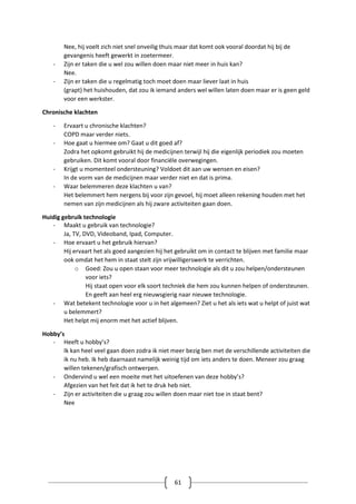 61
Nee, hij voelt zich niet snel onveilig thuis maar dat komt ook vooral doordat hij bij de
gevangenis heeft gewerkt in zoetermeer.
- Zijn er taken die u wel zou willen doen maar niet meer in huis kan?
Nee.
- Zijn er taken die u regelmatig toch moet doen maar liever laat in huis
(grapt) het huishouden, dat zou ik iemand anders wel willen laten doen maar er is geen geld
voor een werkster.
Chronische klachten
- Ervaart u chronische klachten?
COPD maar verder niets.
- Hoe gaat u hiermee om? Gaat u dit goed af?
Zodra het opkomt gebruikt hij de medicijnen terwijl hij die eigenlijk periodiek zou moeten
gebruiken. Dit komt vooral door financiële overwegingen.
- Krijgt u momenteel ondersteuning? Voldoet dit aan uw wensen en eisen?
In de vorm van de medicijnen maar verder niet en dat is prima.
- Waar belemmeren deze klachten u van?
Het belemmert hem nergens bij voor zijn gevoel, hij moet alleen rekening houden met het
nemen van zijn medicijnen als hij zware activiteiten gaan doen.
Huidig gebruik technologie
- Maakt u gebruik van technologie?
Ja, TV, DVD, Videoband, Ipad, Computer.
- Hoe ervaart u het gebruik hiervan?
Hij ervaart het als goed aangezien hij het gebruikt om in contact te blijven met familie maar
ook omdat het hem in staat stelt zijn vrijwilligerswerk te verrichten.
o Goed: Zou u open staan voor meer technologie als dit u zou helpen/ondersteunen
voor iets?
Hij staat open voor elk soort techniek die hem zou kunnen helpen of ondersteunen.
En geeft aan heel erg nieuwsgierig naar nieuwe technologie.
- Wat betekent technologie voor u in het algemeen? Ziet u het als iets wat u helpt of juist wat
u belemmert?
Het helpt mij enorm met het actief blijven.
Hobby’s
- Heeft u hobby’s?
Ik kan heel veel gaan doen zodra ik niet meer bezig ben met de verschillende activiteiten die
ik nu heb. Ik heb daarnaast namelijk weinig tijd om iets anders te doen. Meneer zou graag
willen tekenen/grafisch ontwerpen.
- Ondervind u wel een moeite met het uitoefenen van deze hobby’s?
Afgezien van het feit dat ik het te druk heb niet.
- Zijn er activiteiten die u graag zou willen doen maar niet toe in staat bent?
Nee
 