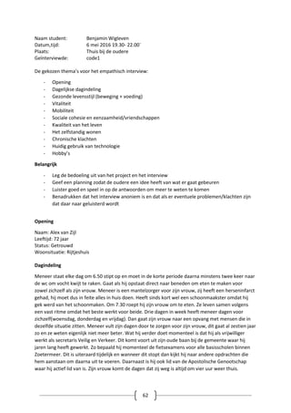 62
Naam student: Benjamin Wigleven
Datum,tijd: 6 mei 2016 19.30- 22.00`
Plaats: Thuis bij de oudere
Geïnterviewde: code1
De gekozen thema’s voor het empathisch interview:
- Opening
- Dagelijkse dagindeling
- Gezonde levensstijl (beweging + voeding)
- Vitaliteit
- Mobiliteit
- Sociale cohesie en eenzaamheid/vriendschappen
- Kwaliteit van het leven
- Het zelfstandig wonen
- Chronische klachten
- Huidig gebruik van technologie
- Hobby’s
Belangrijk
- Leg de bedoeling uit van het project en het interview
- Geef een planning zodat de oudere een idee heeft van wat er gaat gebeuren
- Luister goed en speel in op de antwoorden om meer te weten te komen
- Benadrukken dat het interview anoniem is en dat als er eventuele problemen/klachten zijn
dat daar naar geluisterd wordt
Opening
Naam: Alex van Zijl
Leeftijd: 72 jaar
Status: Getrouwd
Woonsituatie: Rijtjeshuis
Dagindeling
Meneer staat elke dag om 6.50 stipt op en moet in de korte periode daarna minstens twee keer naar
de wc om vocht kwijt te raken. Gaat als hij opstaat direct naar beneden om eten te maken voor
zowel zichzelf als zijn vrouw. Meneer is een mantelzorger voor zijn vrouw, zij heeft een herseninfarct
gehad, hij moet dus in feite alles in huis doen. Heeft sinds kort wel een schoonmaakster omdat hij
gek werd van het schoonmaken. Om 7.30 roept hij zijn vrouw om te eten. Ze leven samen volgens
een vast ritme omdat het beste werkt voor beide. Drie dagen in week heeft meneer dagen voor
zichzelf(woensdag, donderdag en vrijdag). Dan gaat zijn vrouw naar een opvang met mensen die in
dezelfde situatie zitten. Meneer vult zijn dagen door te zorgen voor zijn vrouw, dit gaat al zestien jaar
zo en ze weten eigenlijk niet meer beter. Wat hij verder doet momenteel is dat hij als vrijwilliger
werkt als secretaris Veilig en Verkeer. Dit komt voort uit zijn oude baan bij de gemeente waar hij
jaren lang heeft gewerkt. Zo bepaald hij momenteel de fietsexamens voor alle basisscholen binnen
Zoetermeer. Dit is uiteraard tijdelijk en wanneer dit stopt dan kijkt hij naar andere opdrachten die
hem aanstaan om daarna uit te voeren. Daarnaast is hij ook lid van de Apostolische Genootschap
waar hij actief lid van is. Zijn vrouw komt de dagen dat zij weg is altijd om vier uur weer thuis.
 