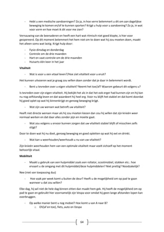64
- Hebt u een medische aandoeningen? Zo ja, in hoe verre belemmert u dit om aan dagelijkse
beweging te komen en/of te kunnen sporten? Krijgt u hulp voor u aandoening? Zo ja, in wat
voor vorm en hoe moet ik dit voor me zien?
Vernauwing van de beenaderen en heeft een hart wat ritmisch niet goed klopte, is hier voor
geopereerd. Op dit moment belemmert het hem niet om te doen wat hij zou moeten doen, maakt
het alleen soms wat lastig. Krijgt hulp door:
- Fysio dinsdag en donderdag
- Controle om de drie maanden
- Hart en vaat controle om de drie maanden
- Huisarts één keer in het jaar
Vitaliteit
- Wat is voor u een vitaal leven?/Hoe ziet vitaliteit voor u eruit?
Het kunnen uitvoeren wat je graag zou willen doen zonder dat je daar in belemmert wordt.
- Bent u tevreden over u eigen vitaliteit? Neemt het toe/af? Waarom gebeurt dit volgens u?
Is tevreden over zijn eigen vitaliteit. Hij bekijkt het als in dat het ook erger had kunnen zijn en hij kan
nu nog zelfstandig leven en dat waardeert hij heel erg. Voor nu blijft het stabiel en dat komt doordat
hij goed oplet op wat hij binnenkrijgt en genoeg beweging krijgt.
- Wat zijn uw wensen wat betreft uw vitaliteit?
Heeft niet directe wensen maar als hij zou moeten kiezen dan zou hij willen dat zijn knieën weer
normaal werken en dat daar alles zonder pijn en moeite gaat.
- Wat zou volgens u ervoor kunnen zorgen dat uw vitaliteit stabiel blijft of misschien zelfs
stijgt?
Door te doen wat hij nu doet, genoeg beweging en goed opletten op wat hij eet en drinkt.
- Wat kan u weerhouden/weerhoudt u nu van uw vitaliteit?
Zijn knieën weerhouden hem van een optimale vitaliteit maar voelt zichzelf op het moment
behoorlijk vitaal.
Mobiliteit
- Maakt u gebruik van een hulpmiddel zoals een rollator, scootmobiel, stokken etc.: hoe
ervaart u de omgang met dit hulpmiddel/deze hulpmiddelen? Niet prettig? Noodzakelijk?
Nee (niet van toepassing dus)
- Hoe vaak per week komt u buiten de deur? Heeft u de mogelijkheid om op pad te gaan
wanneer u dat zou willen?
Elke dag, hij wil niet de hele dag binnen zitten dan maakt hem gek. Hij heeft de mogelijkheid om op
pad te gaan en gebruikt hier voornamelijk zijn Vespa voor omdat hij geen lange afstanden lopen kan
overbruggen.
- Op welke manier bent u nog mobiel? Hoe komt u van A naar B?
o OV(af en toe), fiets, auto en Vespa
 