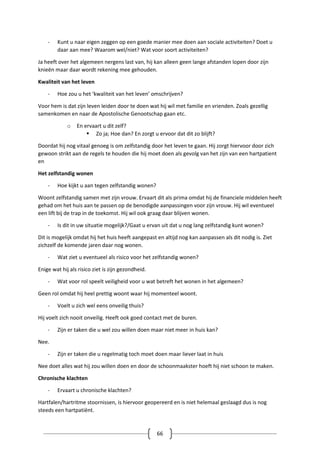 66
- Kunt u naar eigen zeggen op een goede manier mee doen aan sociale activiteiten? Doet u
daar aan mee? Waarom wel/niet? Wat voor soort activiteiten?
Ja heeft over het algemeen nergens last van, hij kan alleen geen lange afstanden lopen door zijn
knieën maar daar wordt rekening mee gehouden.
Kwaliteit van het leven
- Hoe zou u het ‘kwaliteit van het leven’ omschrijven?
Voor hem is dat zijn leven leiden door te doen wat hij wil met familie en vrienden. Zoals gezellig
samenkomen en naar de Apostolische Genootschap gaan etc.
o En ervaart u dit zelf?
 Zo ja; Hoe dan? En zorgt u ervoor dat dit zo blijft?
Doordat hij nog vitaal genoeg is om zelfstandig door het leven te gaan. Hij zorgt hiervoor door zich
gewoon strikt aan de regels te houden die hij moet doen als gevolg van het zijn van een hartpatient
en
Het zelfstandig wonen
- Hoe kijkt u aan tegen zelfstandig wonen?
Woont zelfstandig samen met zijn vrouw. Ervaart dit als prima omdat hij de financiele middelen heeft
gehad om het huis aan te passen op de benodigde aanpassingen voor zijn vrouw. Hij wil eventueel
een lift bij de trap in de toekomst. Hij wil ook graag daar blijven wonen.
- Is dit in uw situatie mogelijk?/Gaat u ervan uit dat u nog lang zelfstandig kunt wonen?
Dit is mogelijk omdat hij het huis heeft aangepast en altijd nog kan aanpassen als dit nodig is. Ziet
zichzelf de komende jaren daar nog wonen.
- Wat ziet u eventueel als risico voor het zelfstandig wonen?
Enige wat hij als risico ziet is zijn gezondheid.
- Wat voor rol speelt veiligheid voor u wat betreft het wonen in het algemeen?
Geen rol omdat hij heel prettig woont waar hij momenteel woont.
- Voelt u zich wel eens onveilig thuis?
Hij voelt zich nooit onveilig. Heeft ook goed contact met de buren.
- Zijn er taken die u wel zou willen doen maar niet meer in huis kan?
Nee.
- Zijn er taken die u regelmatig toch moet doen maar liever laat in huis
Nee doet alles wat hij zou willen doen en door de schoonmaakster hoeft hij niet schoon te maken.
Chronische klachten
- Ervaart u chronische klachten?
Hartfalen/hartritme stoornissen, is hiervoor geopereerd en is niet helemaal geslaagd dus is nog
steeds een hartpatiënt.
 