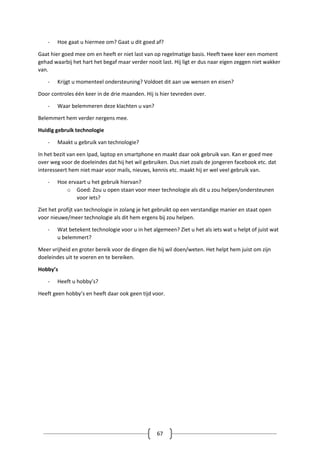 67
- Hoe gaat u hiermee om? Gaat u dit goed af?
Gaat hier goed mee om en heeft er niet last van op regelmatige basis. Heeft twee keer een moment
gehad waarbij het hart het begaf maar verder nooit last. Hij ligt er dus naar eigen zeggen niet wakker
van.
- Krijgt u momenteel ondersteuning? Voldoet dit aan uw wensen en eisen?
Door controles één keer in de drie maanden. Hij is hier tevreden over.
- Waar belemmeren deze klachten u van?
Belemmert hem verder nergens mee.
Huidig gebruik technologie
- Maakt u gebruik van technologie?
In het bezit van een Ipad, laptop en smartphone en maakt daar ook gebruik van. Kan er goed mee
over weg voor de doeleindes dat hij het wil gebruiken. Dus niet zoals de jongeren facebook etc. dat
interesseert hem niet maar voor mails, nieuws, kennis etc. maakt hij er wel veel gebruik van.
- Hoe ervaart u het gebruik hiervan?
o Goed: Zou u open staan voor meer technologie als dit u zou helpen/ondersteunen
voor iets?
Ziet het profijt van technologie in zolang je het gebruikt op een verstandige manier en staat open
voor nieuwe/meer technologie als dit hem ergens bij zou helpen.
- Wat betekent technologie voor u in het algemeen? Ziet u het als iets wat u helpt of juist wat
u belemmert?
Meer vrijheid en groter bereik voor de dingen die hij wil doen/weten. Het helpt hem juist om zijn
doeleindes uit te voeren en te bereiken.
Hobby’s
- Heeft u hobby’s?
Heeft geen hobby’s en heeft daar ook geen tijd voor.
 