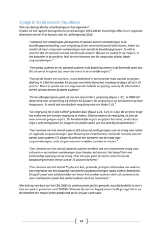 68
Bijlage D: Deskresearch Resultaten
Wat zijn demografische ontwikkelingen in het algemeen?
Citaten uit het rapport demografische ontwikkelingen 2010-20140. Ruimtelijke effecten en regionale
diversiteit van het Plan bureau voor de Leefomgeving (2015)
“Vooral op het schaalniveau van buurten en dorpen kunnen veranderingen in de
bevolkingssamenstelling, zoals vergrijzing of een toenemend aantal allochtonen, leiden tot
minder of meer vraag naar voorzieningen voor specifieke bevolkingsgroepen. Zo valt te
voorzien dat de toename van het aantal oude ouderen (80 jaar en ouder) in veel regio’s, in
het bijzonder in de periferie, leidt tot een toename van de vraag naar allerlei lokale
zorgvoorzieningen.”
“Het aantal ouderen en het aandeel ouderen in de bevolking nemen in de komende jaren toe.
Dit zal overal het geval zijn, maar het minst in de stedelijke regio’s.”
“Evenals de landen om ons heen, is ook Nederland in toenemende mate aan het vergrijzen.
Bedroeg in 1950 het aandeel 65-plussers een kleine 8 procent, vandaag de dag is dit zo’n 16
procent. Ook is er sprake van een zogenoemde dubbele vergrijzing, waarbij de alleroudsten
terrein winnen binnen de groep ouderen.”
“De bevolkingsprognose gaat uit van een nog sterkere vergrijzing (figuur 1.23). In 2040 telt
Nederland naar verwachting 4,6 miljoen 65-plussers; de vergrijzing is op dat moment op haar
hoogtepunt. Er wordt ook een dubbele vergrijzing voorzien (tabel 1.6).”
“De vergrijzing zet in alle COROP-gebieden door (figuur 1.24, 1.25 en 1.26). De periferie krijgt
het snelst met een stevige vergrijzing te maken. Daarna waaiert de vergrijzing uit over de
meer centraal gelegen regio’s. De Randstedelijke regio’s vergrijzen het minst, omdat deze
regio’s veel immigranten en jongeren uit andere delen van het land blijven aantrekken.”
“Een toename van het aantal ouderen (65-plussers) heeft gevolgen voor de vraag naar lokale
en regionale zorgvoorzieningen (van thuiszorg tot ziekenhuizen). Vooral de toename van het
aantal oude ouderen (75-plussers) leidt tot een toename van de vraag naar
zorgvoorzieningen, zoals zorgsteunpunten in wijken, buurten en dorpen.”
“Een toename van het aantal (actieve) ouderen betekent ook een toenemende vraag naar
culturele en recreatieve voorzieningen (van theaters tot horeca). Het betreft hier een
kortstondige opleving van de vraag. Over tien jaar gaan de eerste cohorten van de
babyboomgeneratie immers tot de 75-plussers behoren.”
“Een toename van het aantal 75-plussers kan, gezien de geringere actieradius van ouderen,
een vergroting van het draagvlak van allerlei buurtvoorzieningen (zoals winkels) betekenen.
Dit geldt zowel voor plattelandskernen (waar het aandeel ouderen sterk zal toenemen) als
voor stadsbuurten (waar het aantal ouderen sterk zal toenemen).”
Met behulp van data van het CBS (2015) is onderstaande grafiek gemaakt, waarbij duidelijk te zien is
hoe een piek in geboortes rond 1950 (lichtblauwe lijn aan het begin) ervoor heeft gezorgd dat er op
dit moment een relatief grote groep rond de 66-69 jaar is ontstaan.
 