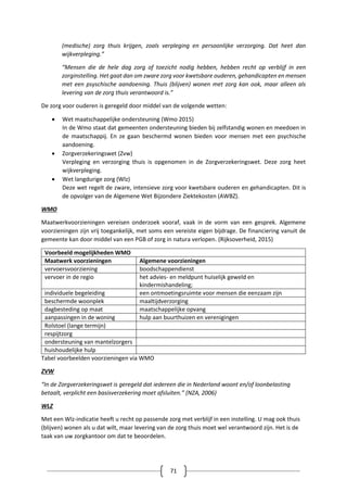 71
(medische) zorg thuis krijgen, zoals verpleging en persoonlijke verzorging. Dat heet dan
wijkverpleging.”
“Mensen die de hele dag zorg of toezicht nodig hebben, hebben recht op verblijf in een
zorginstelling. Het gaat dan om zware zorg voor kwetsbare ouderen, gehandicapten en mensen
met een psyschische aandoening. Thuis (blijven) wonen met zorg kan ook, maar alleen als
levering van de zorg thuis verantwoord is.”
De zorg voor ouderen is geregeld door middel van de volgende wetten:
 Wet maatschappelijke ondersteuning (Wmo 2015)
In de Wmo staat dat gemeenten ondersteuning bieden bij zelfstandig wonen en meedoen in
de maatschappij. En ze gaan beschermd wonen bieden voor mensen met een psychische
aandoening.
 Zorgverzekeringswet (Zvw)
Verpleging en verzorging thuis is opgenomen in de Zorgverzekeringswet. Deze zorg heet
wijkverpleging.
 Wet langdurige zorg (Wlz)
Deze wet regelt de zware, intensieve zorg voor kwetsbare ouderen en gehandicapten. Dit is
de opvolger van de Algemene Wet Bijzondere Ziektekosten (AWBZ).
WMO
Maatwerkvoorzieningen vereisen onderzoek vooraf, vaak in de vorm van een gesprek. Algemene
voorzieningen zijn vrij toegankelijk, met soms een vereiste eigen bijdrage. De financiering vanuit de
gemeente kan door middel van een PGB of zorg in natura verlopen. (Rijksoverheid, 2015)
Voorbeeld mogelijkheden WMO
Maatwerk voorzieningen Algemene voorzieningen
vervoersvoorziening boodschappendienst
vervoer in de regio het advies- en meldpunt huiselijk geweld en
kindermishandeling;
individuele begeleiding een ontmoetingsruimte voor mensen die eenzaam zijn
beschermde woonplek maaltijdverzorging
dagbesteding op maat maatschappelijke opvang
aanpassingen in de woning hulp aan buurthuizen en verenigingen
Rolstoel (lange termijn)
respijtzorg
ondersteuning van mantelzorgers
huishoudelijke hulp
Tabel voorbeelden voorzieningen via WMO
ZVW
“In de Zorgverzekeringswet is geregeld dat iedereen die in Nederland woont en/of loonbelasting
betaalt, verplicht een basisverzekering moet afsluiten.” (NZA, 2006)
WLZ
Met een Wlz-indicatie heeft u recht op passende zorg met verblijf in een instelling. U mag ook thuis
(blijven) wonen als u dat wilt, maar levering van de zorg thuis moet wel verantwoord zijn. Het is de
taak van uw zorgkantoor om dat te beoordelen.
 