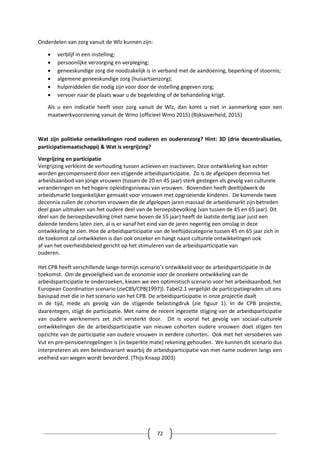72
Onderdelen van zorg vanuit de Wlz kunnen zijn:
 verblijf in een instelling;
 persoonlijke verzorging en verpleging;
 geneeskundige zorg die noodzakelijk is in verband met de aandoening, beperking of stoornis;
 algemene geneeskundige zorg (huisartsenzorg);
 hulpmiddelen die nodig zijn voor door de instelling gegeven zorg;
 vervoer naar de plaats waar u de begeleiding of de behandeling krijgt.
Als u een indicatie heeft voor zorg vanuit de Wlz, dan komt u niet in aanmerking voor een
maatwerkvoorziening vanuit de Wmo (officieel Wmo 2015) (Rijksoverheid, 2015)
Wat zijn politieke ontwikkelingen rond ouderen en ouderenzorg? Hint: 3D (drie decentralisaties,
participatiemaatschappij & Wat is vergrijzing?
Vergrijzing en participatie
Vergrijzing verkleint de verhouding tussen actieven en inactieven. Deze ontwikkeling kan echter
worden gecompenseerd door een stijgende arbeidsparticipatie. Zo is de afgelopen decennia het
arbeidsaanbod van jonge vrouwen (tussen de 20 en 45 jaar) sterk gestegen als gevolg van culturele
veranderingen en het hogere opleidingsniveau van vrouwen. Bovendien heeft deeltijdwerk de
arbeidsmarkt toegankelijker gemaakt voor vrouwen met opgroeiende kinderen. De komende twee
decennia zullen de cohorten vrouwen die de afgelopen jaren massaal de arbeidsmarkt zijn betreden
deel gaan uitmaken van het oudere deel van de beroepsbevolking (van tussen de 45 en 65 jaar). Dit
deel van de beroepsbevolking (met name boven de 55 jaar) heeft de laatste dertig jaar juist een
dalende tendens laten zien, al is er vanaf het eind van de jaren negentig een omslag in deze
ontwikkeling te zien. Hoe de arbeidsparticipatie van de leeftijdscategorie tussen 45 en 65 jaar zich in
de toekomst zal ontwikkelen is dan ook onzeker en hangt naast culturele ontwikkelingen ook
af van het overheidsbeleid gericht op het stimuleren van de arbeidsparticipatie van
ouderen.
Het CPB heeft verschillende lange-termijn scenario’s ontwikkeld voor de arbeidsparticipatie in de
toekomst. Om de gevoeligheid van de economie voor de onzekere ontwikkeling van de
arbeidsparticipatie te onderzoeken, kiezen we een optimistisch scenario voor het arbeidsaanbod, het
European Coordination scenario (zieCBS/CPB(1997)). Tabel2.1 vergelijkt de participatiegraden uit ons
basispad met die in het scenario van het CPB. De arbeidsparticipatie in onze projectie daalt
in de tijd, mede als gevolg van de stijgende belastingdruk (zie figuur 1). In de CPB projectie,
daarentegen, stijgt de participatie. Met name de recent ingezette stijging van de arbeidsparticipatie
van oudere werknemers zet zich versterkt door. Dit is vooral het gevolg van sociaal-culturele
ontwikkelingen die de arbeidsparticipatie van nieuwe cohorten oudere vrouwen doet stijgen ten
opzichte van de participatie van oudere vrouwen in eerdere cohorten. Ook met het versoberen van
Vut en pre-pensioenregelingen is (in beperkte mate) rekening gehouden. We kunnen dit scenario dus
interpreteren als een beleidsvariant waarbij de arbeidsparticipatie van met name ouderen langs een
veelheid van wegen wordt bevorderd. (Thijs Knaap 2003)
 