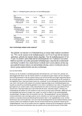 73
Hoe is technologie adoptie onder ouderen?
(Iris van Asch 2014)
Op basis van de resultaten is duidelijk geworden dat behalve het „nut‟ tevens het „belang‟ een
doorslaggevende factor voor de meeste ouderen is om gebruik te gaan maken van een computer.
Dat houdt grotendeels in dat de ouderen bewust zijn van het feit dat veel dingen tegenwoordig via
de computer gaan en ze een duidelijk het besef hebben van de onmisbaarheid van de computer in
het dagelijkse leven. Daarnaast kwam tevens de „noodzaak‟ als een belangrijke bevorderende factor
naar voren. Het houdt in dat ouderen de computer tegenwoordig als een noodzakelijk goed zien,
waarbij ze zichzelf op verschillende gebieden in hun leven in problemen zien raken in het geval ze er
geen gebruik van zouden maken. Zoals, bijvoorbeeld met zaken als financiën, gezondheid of hun
sociale leven. Daarnaast blijkt ook uit dit onderzoek de factor „Bij willen blijven‟, behalve met
simpelweg de wil hebben om met anderen er over mee te kunnen praten (Klumper, 2000) ook voor
een belangrijk deel samen te hangen met „angst‟ om achter te blijven in de maatschappelijke
ontwikkelingen. Overigens laten de resultaten zien dat „‟Nieuwsgierigheid‟ ook een belangrijke
motiverende factor voor sommige ouderen vormt, doordat ze er veel over gehoord hebben van
anderen en daardoor benieuwd oftewel geinteresseerd raken in de mogelijkheden ervan. Verder
heeft kwam ook uit dit onderzoek naar voren dat de bereikbaarheid met de mobiele telefoon, bij de
meeste ouderen een dubbele rol speelt. Aan de ene kant heeft het een positieve invloed op het
veiligheidsgevoel, maar aan de andere kant een negatieve invloed op het privacygevoel, waarnaast
tevens een overmaat aan belverkeer door de ouderen als een last wordt ervaren. Echter blijkt
 