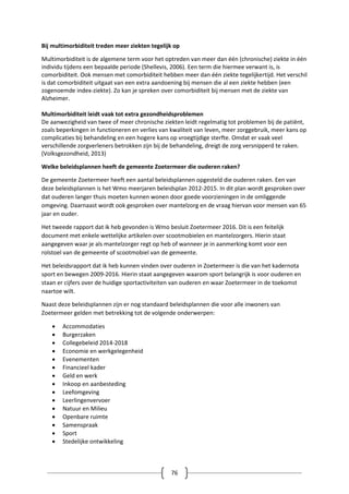 76
Bij multimorbiditeit treden meer ziekten tegelijk op
Multimorbiditeit is de algemene term voor het optreden van meer dan één (chronische) ziekte in één
individu tijdens een bepaalde periode (Shellevis, 2006). Een term die hiermee verwant is, is
comorbiditeit. Ook mensen met comorbiditeit hebben meer dan één ziekte tegelijkertijd. Het verschil
is dat comorbiditeit uitgaat van een extra aandoening bij mensen die al een ziekte hebben (een
zogenoemde index-ziekte). Zo kan je spreken over comorbiditeit bij mensen met de ziekte van
Alzheimer.
Multimorbiditeit leidt vaak tot extra gezondheidsproblemen
De aanwezigheid van twee of meer chronische ziekten leidt regelmatig tot problemen bij de patiënt,
zoals beperkingen in functioneren en verlies van kwaliteit van leven, meer zorggebruik, meer kans op
complicaties bij behandeling en een hogere kans op vroegtijdige sterfte. Omdat er vaak veel
verschillende zorgverleners betrokken zijn bij de behandeling, dreigt de zorg versnipperd te raken.
(Volksgezondheid, 2013)
Welke beleidsplannen heeft de gemeente Zoetermeer die ouderen raken?
De gemeente Zoetermeer heeft een aantal beleidsplannen opgesteld die ouderen raken. Een van
deze beleidsplannen is het Wmo meerjaren beleidsplan 2012-2015. In dit plan wordt gesproken over
dat ouderen langer thuis moeten kunnen wonen door goede voorzieningen in de omliggende
omgeving. Daarnaast wordt ook gesproken over mantelzorg en de vraag hiervan voor mensen van 65
jaar en ouder.
Het tweede rapport dat ik heb gevonden is Wmo besluit Zoetermeer 2016. Dit is een feitelijk
document met enkele wettelijke artikelen over scootmobielen en mantelzorgers. Hierin staat
aangegeven waar je als mantelzorger regt op heb of wanneer je in aanmerking komt voor een
rolstoel van de gemeente of scootmobiel van de gemeente.
Het beleidsrapport dat ik heb kunnen vinden over ouderen in Zoetermeer is die van het kadernota
sport en bewegen 2009-2016. Hierin staat aangegeven waarom sport belangrijk is voor ouderen en
staan er cijfers over de huidige sportactiviteiten van ouderen en waar Zoetermeer in de toekomst
naartoe wilt.
Naast deze beleidsplannen zijn er nog standaard beleidsplannen die voor alle inwoners van
Zoetermeer gelden met betrekking tot de volgende onderwerpen:
 Accommodaties
 Burgerzaken
 Collegebeleid 2014-2018
 Economie en werkgelegenheid
 Evenementen
 Financieel kader
 Geld en werk
 Inkoop en aanbesteding
 Leefomgeving
 Leerlingenvervoer
 Natuur en Milieu
 Openbare ruimte
 Samenspraak
 Sport
 Stedelijke ontwikkeling
 
