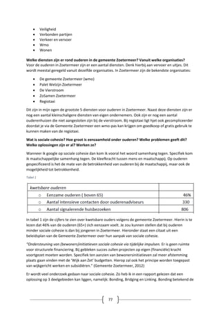 77
 Veiligheid
 Verbonden partijen
 Verkeer en vervoer
 Wmo
 Wonen
Welke diensten zijn er rond ouderen in de gemeente Zoetermeer? Vanuit welke organisaties?
Voor de ouderen in Zoetermeer zijn er een aantal diensten. Denk hierbij aan vervoer en uitjes. Dit
wordt meestal geregeld vanuit dezelfde organisaties. In Zoetermeer zijn de bekendste organisaties:
 De gemeente Zoetermeer (wmo)
 Palet Welzijn Zoetermeer
 De Vierstroom
 ZoSamen Zoetermeer
 Regiotaxi
Dit zijn in mijn ogen de grootste 5 diensten voor ouderen in Zoetermeer. Naast deze diensten zijn er
nog een aantal kleinschaligere diensten van eigen ondernemers. Ook zijn er nog een aantal
ouderenhuizen die niet aangesloten zijn bij de vierstroom. Bij regiotaxi ligt hjet ook gecompliceerder
doordat je via de Gemeente Zoetermeer een wmo-pas kan krijgen om goedkoop of gratis gebruik te
kunnen maken van de regiotaxi.
Wat is sociale cohesie? Hoe groot is eenzaamheid onder ouderen? Welke problemen geeft dit?
Welke oplossingen zijn er al? Werken ze?
Wanneer ik google op sociale cohesie dan kom ik vooral het woord samenhang tegen. Specifiek kom
ik maatschappelijke samenhang tegen. De kleefkracht tussen mens en maatschappij. Op ouderen
gespecificeerd is het de mate van de betrokkenheid van ouderen bij de maatschappij, maar ook de
mogelijkheid tot betrokkenheid.
Tabel 1
In tabel 1 zijn de cijfers te zien over kwetsbare ouders volgens de gemeente Zoetermeer. Hierin is te
lezen dat 46% van de ouderen (65+) zich eenzaam voelt. Je zou kunnen stellen dat bij ouderen
minder sociale cohesie is dan bij jongeren in Zoetermeer. Hieronder staat een citaat uit een
beleidsplan van de Gemeente Zoetermeer over hun aanpak van sociale cohesie.
“Ondersteuning van (bewoners)initiatieven sociale cohesie via tijdelijke impulsen. Er is geen ruimte
voor structurele financiering. Bij gebleken succes zullen projecten op eigen (financiële) kracht
voortgezet moeten worden. Specifiek ten aanzien van bewonersinitiatieven zal meer afstemming
plaats gaan vinden met de ‘Wijk aan Zet’ budgetten. Hierop zal ook het principe worden toegepast
van wijkgericht werken en subsidiëren.” (Gemeente Zoetermeer, 2012)
Er wordt veel onderzoek gedaan naar sociale cohesie. Zo heb ik in een rapport gelezen dat een
oplossing op 3 deelgebieden kan liggen, namelijk: Bonding, Bridging en Linking. Bonding betekend de
 