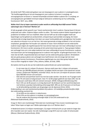 79
Als derde heeft TNO-onderzoek gedaan naar een beweegnorm voor ouderen in verpleegtehuizen.
“De hoofdvraagstelling om tot een beweegnorm voor ouderen te komen in verpleeg- en
verzorgingshuizen te komen is: hoeveel lichamelijke activiteit hebben ouderen 65+ in verpleeg- en
verzorgingshuizen gemiddeld minimaal nodig ter behoud en verbetering van hun zelfstandig
functioneren’ (M.P. Jans, 2008)
Welke risico’s kun je lopen naarmate je ouder wordt en zelfstandig thuis blijft wonen? Welke
oplossingen zijn er hiervoor? Werken ze?
Ik heb op google scholar gezocht naar ‘meest voorkomende risico’s ouderen. Daarop kwam ik bij een
onderzoek over vallen. Ouderen blijken sneller te vallen. “De meeste ouderen bleken beperkingen en
problemen te hebben met hun mobiliteit. Meer dan de helft van de ondervraagden heeft ook
beperkingen op het gebied van productiviteit, ontspanning en persoonlijke verzorging. De meest
voorkomende ernstige beperking is het doen van zwaar huishoudelijk werk, gevolgd door het houden
van vakantie en klussen in en om het huis. Het meest genoemde ernstige probleem is het zich buiten
verplaatsen, gevolgd door het houden van vakantie en staan. Ruim driekwart van de onderzochte
ouderen loopt volgens de ergotherapeute het risico binnen twee jaar niet meer zelfstandig te kunnen
functioneren. Dit risico is eerder aanwezig als het aantal stoornissen groter is. Twee groepen hebben
een verhoogd risico om in de nabije toekomst niet meer zelfstandig te kunnen functioneren: ouderen
met stoornissen aan het bewegingsapparaat en ouderen met cognitie- of geheugenstoornissen. Dit is
meer dan de helft, respectievelijk bijna een kwart van de onderzochte groep ouderen. Dit betekent
dat een grote groep ouderen een verhoogd risico heeft binnen niet al te lange tijd niet meer
zelfstandig te kunnen functioneren. Preventieve ergotherapie zou voor deze groep helpen om dit
risico zo klein mogelijk te maken” (Plas, Jellema, Dekker, & Ende, 1999)
Als laatste vind ik op de site van het nederlands ouderenfonds een aantal statistieken.
- Er zijn meer dan 4,1 miljoen 55-plussers. Hiervan voelt meer dan 1 miljoen zich eenzaam.
Van hen zijn 200.000 extreem eenzaam, zij hebben slechts een keer in de maand een sociaal
contact. (Onderzoek TNS/NIPO, november 2012). Van de ruim 2,9 miljoen 65-plussers voelen
bijna 900.000 mensen zich eenzaam.
- Ook extreme eenzaamheid neemt toe met het ouder worden. Van de 65- tot 75 jarigen voelt
ruim 7% zich (zeer) ernstig eenzaam. Voor 75- tot 85-jarigen geldt dit voor bijna 10%. Van de
85-plussers voelt bijna 14% zich extreem eenzaam. (RIVM, Volksgezondheidenzorg.info)
- Ruim 15% van de 85-plussers is ernstig depressief. Bij driekwart van hen wordt de depressie
niet herkend, waardoor behandeling achterwege blijft. 40% van de 55 plussers is 6 tot 8 jaar
na de behandeling overleden aan de gevolgen van de depressie (VUmc 2014).
Ondervoeding is een veel voorkomend probleem bij ouderen. Uit landelijke prevalentiecijfers blijkt
dat ondervoeding voorkomt bij:
- 25 tot 40% van de ouderen in ziekenhuizen.
- 20 tot 25% van de ouderen in verpleeg- en verzorgingshuizen.
- Van de ouderen die thuiszorg ontvangen blijkt 15 tot 25% ondervoed te zijn.
(Nationaal Ouderenfonds, 2016)
Vraag 13: Wat is een mantelzorger? Wat doet een mantelzorger? Hoe ervaren mantelzorgers hun
taken? Waar lopen ze tegen aan? Welke oplossingen zijn er al? Werken deze? –
In Nederland wonen 2.6 miljoen mantelzorgers. Zij zorgen minimaal acht uur per week én langer dan
drie maanden voor een naaste. Van alle mantelzorgers zorgt 40 % voor een ouder of schoonouder
(Mezzo). (Nationaal Ouderenfonds, 2016)
 