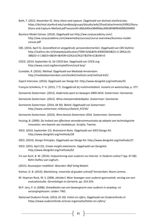 81
Both, T. (2015, November 9). Story share-and-capture. Opgehaald van dschool.stanford.edu:
https://dschool.stanford.edu/sandbox/groups/dstudio/wiki/2fced/attachments/43f65/Story-
Share-and-Capture-Method.pdf?sessionID=d0dc640ce98499dac90658f489fb46f0fd394f69
Business Model Canvas. (2010). Opgehaald van http://ww.corpuacademy.com/:
http://ww.corpuacademy.com/wwwmedia/courses/course-overviews/business-model-
canvas.pdf
CBS. (2016, April 5). Gezondheid en zorggebruik; persoonskenmerken. Opgehaald van CBS Statline:
http://statline.cbs.nl/Statweb/publication/?DM=SLNL&PA=83005NED&D1=3-28%2c33-
38&D2=3-13&D3=0&D4=l&HDR=G2%2cG3%2cT&STB=G1&VW=D
COCD. (2014, September 6). De COCD-box. Opgehaald van COCD.org:
http://www.cocd.org/kennisplatform/cocd-box/
Curedale, R. (2016). Method. Opgehaald van Medialab Amsterdam:
http://medialabamsterdam.com/toolkit/method-card/method-635/
Expert Interview. (2016). Opgehaald van Design Kit: http://www.designkit.org/methods/43
François Schellevis, P. H. (2015, 7 7). Zorggebruik bij multimorbiditeit. huisarts en wetenschap, p. 377.
Gemeente Zoetermeer. (2012). Kadernota sport en bewegen 2009-2016. Zoetermeer: Gemeente.
Gemeente Zoetermeer. (2012). Wmo-meerjarenbeleidsplan. Zoetermeer: Gemeente.
Gemeente Zoetermeer. (2016, 04 30). Beleid. Opgehaald van Zoetermeer:
http://www.zoetermeer.nl/bestuur/beleid_47234/
Gemeente Zoetermeer. (2016). Wmo besluit Zoetermeer 2016. Zoetermeer: Gemeente.
Huizing, B. (2009). De invloed van effectieve verandercommunicatie op adoptie van technologische
innovaties: een kwestie van mediakeuze. Scriptie, Twente.
IDEO. (2014, September 22). Brainstorm Rules. Opgehaald van IDEO Design Kit:
http://www.designkit.org/methods/28
IDEO. (2014). Design Principles. Opgehaald van Design Kit: http://www.designkit.org/methods/27
IDEO. (2015, April 25). Create insight statements. Opgehaald van Designkit:
http://www.designkit.org/methods/62
Iris van Asch, B. W. (2014). Hulpverlening voor ouderen via internet. In Ouderen online!? (pp. 67-68).
Bohn Stafleu van Loghum.
(2015). Keuzewijzer mobiliteit. Woerden: Blijf Veilig Mobiel.
Kolmer, D. B. (2014). Mantelzorg: smeerolie of gouden schroef? Amsterdam: Boom Lemma.
M. Hopman-Rock, M. S. (2006, oktober). Meer bewegen voor ouderen gymnastiek: verslag van een
evaluatiestudie. Gerontologie en Geriatrie, pp. 253-259.
M.P. Jans, P. d. (2008). Ontwikkelen van een beweegnorm voor ouderen in verpleeg- en
verzorgingshuizen. Leiden: TNO.
Nationaal Ouderen Fonds. (2016, 01 20). Feiten en cijfers. Opgehaald van Ouderenfonds.nl:
https://www.ouderenfonds.nl/onze-organisatie/feiten-en-cijfers/
 