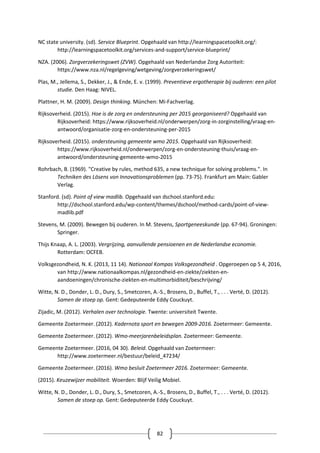 82
NC state university. (sd). Service Blueprint. Opgehaald van http://learningspacetoolkit.org/:
http://learningspacetoolkit.org/services-and-support/service-blueprint/
NZA. (2006). Zorgverzekeringswet (ZVW). Opgehaald van Nederlandse Zorg Autoriteit:
https://www.nza.nl/regelgeving/wetgeving/zorgverzekeringswet/
Plas, M., Jellema, S., Dekker, J., & Ende, E. v. (1999). Preventieve ergotherapie bij ouderen: een pilot
studie. Den Haag: NIVEL.
Plattner, H. M. (2009). Design thinking. München: Mi-Fachverlag.
Rijksoverheid. (2015). Hoe is de zorg en ondersteuning per 2015 georganiseerd? Opgehaald van
Rijksoverheid: https://www.rijksoverheid.nl/onderwerpen/zorg-in-zorginstelling/vraag-en-
antwoord/organisatie-zorg-en-ondersteuning-per-2015
Rijksoverheid. (2015). ondersteuning gemeente wmo 2015. Opgehaald van Rijksoverheid:
https://www.rijksoverheid.nl/onderwerpen/zorg-en-ondersteuning-thuis/vraag-en-
antwoord/ondersteuning-gemeente-wmo-2015
Rohrbach, B. (1969). "Creative by rules, method 635, a new technique for solving problems.". In
Techniken des Lösens von Innovationsproblemen (pp. 73-75). Frankfurt am Main: Gabler
Verlag.
Stanford. (sd). Point of view madlib. Opgehaald van dschool.stanford.edu:
http://dschool.stanford.edu/wp-content/themes/dschool/method-cards/point-of-view-
madlib.pdf
Stevens, M. (2009). Bewegen bij ouderen. In M. Stevens, Sportgeneeskunde (pp. 67-94). Groningen:
Springer.
Thijs Knaap, A. L. (2003). Vergrijzing, aanvullende pensioenen en de Nederlandse economie.
Rotterdam: OCFEB.
Volksgezondheid, N. K. (2013, 11 14). Nationaal Kompas Volksgezondheid . Opgeroepen op 5 4, 2016,
van http://www.nationaalkompas.nl/gezondheid-en-ziekte/ziekten-en-
aandoeningen/chronische-ziekten-en-multimorbiditeit/beschrijving/
Witte, N. D., Donder, L. D., Dury, S., Smetcoren, A.-S., Brosens, D., Buffel, T., . . . Verté, D. (2012).
Samen de stoep op. Gent: Gedeputeerde Eddy Couckuyt.
Zijadic, M. (2012). Verhalen over technologie. Twente: universiteit Twente.
Gemeente Zoetermeer. (2012). Kadernota sport en bewegen 2009-2016. Zoetermeer: Gemeente.
Gemeente Zoetermeer. (2012). Wmo-meerjarenbeleidsplan. Zoetermeer: Gemeente.
Gemeente Zoetermeer. (2016, 04 30). Beleid. Opgehaald van Zoetermeer:
http://www.zoetermeer.nl/bestuur/beleid_47234/
Gemeente Zoetermeer. (2016). Wmo besluit Zoetermeer 2016. Zoetermeer: Gemeente.
(2015). Keuzewijzer mobiliteit. Woerden: Blijf Veilig Mobiel.
Witte, N. D., Donder, L. D., Dury, S., Smetcoren, A.-S., Brosens, D., Buffel, T., . . . Verté, D. (2012).
Samen de stoep op. Gent: Gedeputeerde Eddy Couckuyt.
 