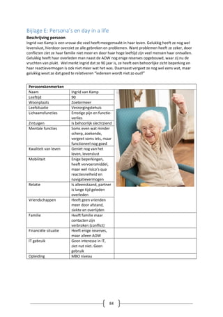 84
Bijlage E: Persona’s en day in a life
Beschrijving persoon
Ingrid van Kamp is een vrouw die veel heeft meegemaakt in haar leven. Gelukkig heeft ze nog wel
levenslust, hierdoor overziet ze alle gebreken en problemen. Want problemen heeft ze zeker, door
conflicten ziet ze haar familie niet meer en door haar hoge leeftijd zijn veel mensen haar ontvallen.
Gelukkig heeft haar overleden man naast de AOW nog enige reserves opgebouwd, waar zij nu de
vruchten van plukt. Wel merkt Ingrid dat ze 90 jaar is, ze heeft een behoorlijke zicht beperking en
haar reactievermogen is ook niet meer wat het was. Daarnaast vergeet ze nog wel eens wat, maar
gelukkig weet ze dat goed te relativeren “iedereen wordt niet zo oud!”
Persoonskenmerken
Naam Ingrid van Kamp
Leeftijd 90
Woonplaats Zoetermeer
Leefsituatie Verzorgingstehuis
Lichaamsfuncties Ernstige pijn en functie-
verlies
Zintuigen Is behoorlijk slechtziend
Mentale functies Soms even wat minder
scherp, zoekende,
vergeet soms iets, maar
functioneel nog goed
Kwaliteit van leven Geniet nog van het
leven, levenslust
Mobiliteit Enige beperkingen,
heeft vervoersmiddel,
maar wel risico’s qua
reactiesnelheid en
navigatievermogen
Relatie Is alleenstaand, partner
is lange tijd geleden
overleden
Vriendschappen Heeft geen vrienden
meer door afstand,
ziekte en overlijden
Familie Heeft familie maar
contacten zijn
verbroken (conflict)
Financiële situatie Heeft enige reserves,
maar alleen AOW
IT gebruik Geen interesse in IT,
ziet nut niet. Geen
gebruik
Opleiding MBO niveau
 