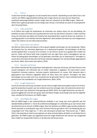 8
3.2. Define
In deze fase worden de gegevens uit de Empathy fase verwerkt. Doelstelling van de Define fase is het
creëren van HMW-vragen/probleemstelling, deze vragen dienen als input voor de Ideate fase,
waarbij de oplossingen/ideeën moeten zorgen voor een antwoord om de HMW-vragen. Tijdens de
Define fase is gebruik gemaakt van een design wall, hierop is met behulp van post-its visueel gewerkt
door het projectteam.
3.2.1. Data verwerken
In de Define fase krijgt het projectteam de interviews van andere teams tot zijn beschikking. De
kwaliteit van deze interviews was erg afwisselend en ook niet alle thema’s kwamen in ieder interview
terug. De interviews zijn tijdens de Empathy fase beoordeeld door zowel de docent als studenten. In
sommige gevallen is een tweede interview afgenomen, deze tweede interviews zijn niet meegenomen
tijdens het coderen van de onderzoeksresultaten.
3.2.2. Story share and capture
Het doel van Story share and capture is het zo goed mogelijk overbrengen van een boodschap. Tijdens
de Empathy fase zijn interviews afgenomen en is deskresearch gedaan. De bevindingen uit die fase
worden gedeeld door ze op post-its te schrijven. Er zijn thema’s op de muur geplakt door middel van
post-its. Onder elk thema heeft ieder projectlid met zijn eigen kleur post-it weergegeven wat per
thema de belangrijkste bevindingen uit de gehouden interviews zijn en deskresearch. Vervolgens is
vanuit deze informatie de Saturate and Group methode toegepast, hier zijn bevindingen gegroepeerd
per thema. (Both, Story share-and-capture, 2015)
3.2.3. Saturate and Group
Een andere techniek die het projectteam heeft gebruikt is Saturate and Group. Het doel hiervan is het
visueel weergeven van informatie dat uit eerder onderzoek is opgedaan. De input kwam vanuit:
Empathisch interview ouderen, interview experts, deskresearch en nieuws. Alle relevante data is
gegroepeerd naar herkomst opgeplakt tijdens de Story share and capture. Vervolgens zijn deze
bevindingen op een ander stuk muur verspreid over de gevonden thema’s. Deze methode heeft input
geleverd voor het ontwikkelen van Insight Statements. (Both, 2014)
3.2.4. Insight Statements
Vanuit de Saturate and Group resultaten zijn per thema Insight Statements geformuleerd. Per thema
gaat het projectteam opzoek naar een verband vanuit de verkregen data. De statements dienen kort
te zijn, één post-it per statement moet genoeg zijn (IDEO, 2015). De Insight Statements zijn door de
groep teruggebracht naar één per groep, deze zijn blijven hangen op de design wall voor de volgende
stap, namelijk het formuleren van HMW-vragen.
3.2.5. How Might We vragen
Met de HMW-vragen is per statement/thema duidelijk in een vraag naar voren gebracht wat het
daadwerkelijke probleem is. Vanuit de problemen/uitdagingen en verbanden ga je naar kansen door
de statements om te vormen in HMW-vragen. Door het opstellen van HMW-vragen worden problemen
kleiner gemaakt en waardevolle input voor brainstormsessies gecreëerd. Het is de bedoeling dat een
vraag begint met “How might we…?”, dit is voor dit project vertaald naar “Hoe kunnen wij…?” (Both,
2011). Het projectteam heeft ervoor gekozen om deze techniek tijdens de Define en de Ideate fase te
gebruiken. De HMW-vragen zijn opgesteld vanuit de Insight Statements die hiervoor zijn vastgesteld
door middel van de gevonden thema’s in de Saturate and Group sessie.
 