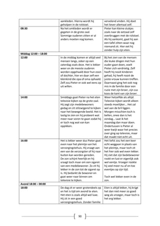 90
aankleden. Hierna wordt hij
geholpen in de rolstoel.
vervelend vinden. Hij doet
het liever allemaal zelf.
08:30 Na het omkleden wordt er
gegeten in de grote zaal.
Sommige ouderen zitten er al
anders moeten nog komen.
Pieter kan kleine stukjes
zoals naar de eetzaal zelf
overbruggen met de rolstoel.
Als hij aankomt, gaat hij aan
een tafel zitten waar nog
niemand zit. Hier eet hij
zonder hulp zijn eten.
Middag 12:00 – 18:00
12:00 In de middag komen er altijd veel
mensen langs, zeker op een
zaterdag zoals deze. Het is lekker
weer en de meeste ouderen
worden opgehaald door hun zoon
of dochter, hier en daar zelf een
kleinkind die opa of oma ophaald.
Zelf zou Pieter er ook wel eens op
uit willen.
Bij het zien van de mensen
die leuke dingen met hun
ouder gaan doen, voelt
Pieter zich verdrietig. Zelf
heeft hij nooit kinderen
gehad, hij heeft nooit de
juiste vrouw kunnen treffen.
Daarnaast ging het ook nog
mis in de familie door een
ruzie met zijn broer, zijn zus
koos de kant van zijn broer.
14:00 Smiddags gaat Pieter na het eten
televisie kijken op de grote zaal.
Hij zegt zijn medebewoners
gedag en zit stilzwijgend te kijken
naar het bewegende beeld. Het is
lastig te zien en hij probeert wat
meer naar voren te gaan zodat hij
er toch nog wat van kan
oppikken.
Weer hetzelfde als altijd.
Televisie kijken wordt alleen
steeds moeilijker… Het zal
wel aan de bril liggen.
Morgen misschien toch is
bellen, onee dan is het
zondag… Laat ik het
maandag dan maar doen.
Ondertussen is Pieter al
weer kwijt waar het precies
over ging op televisie, maar
dat maakt niet echt uit.
16:00 Het is lekker weer dus Pieter gaat
even naar het pleintje van het
verzorgingstehuis. Hij vraagt aan
een van de verzorgster of hij naar
buiten kan worden gereden.
De zon schijnt heerlijk en hij
vraagt toch maar om een sigaret
van een medebewoner. Zo zit hij
lekker in de zon tot de sigaret op
is. Hij bedankt de bewoner en
gaat weer naar binnen om
televisie te kijken.
Het liefst zou het een keer
echt weggaan in plaats van
het pleintje, maar toch zit
het hier ook wel even lekker.
Hij ziet dat zijn bedebewoner
rookt en lust er eigenlijk ook
wel eentje. Vroeger rookte
hij veel meer nu af en toe
eventjes op zijn tijd.
Toch wel lekker even in de
zon.
Avond 18:00 – 00:00
18:00 De dag zit er weer grotendeels op
en het is tijd om avond te eten.
Het eten is zoals altijd wel luxe.
Hij zit in een goed
verzorgingstehuis. Zonder familie
Eten is altijd lekker, hij krijgt
het dan niet meer zo goed
weg als vroeger, maar toch is
het erg lekker.
 