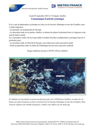 Direction interrégionale Antilles-Guyane
Lundi 02 septembre 2013 à 17 h légales Antilles
Communiqué d'activité cyclonique
Il n'y a pas de phénomène cyclonique en cours sur les bassins Atlantique et mer des Caraïbes, mais
4 ondes tropicales:
- La première sur la péninsule du Yucatan.
- La deuxième onde sur les petites Antilles va donner des pluies localement fortes et orageuses cette
nuit de lundi à mardi.
Ces 2 premières ondes ont un risque faible à modéré d'évoluer en phénomène cyclonique dans les 5
prochains jours.
- La troisième onde, au Nord de la Guyane, nous intéressera entre mercredi et jeudi.
- Enfin la quatrième onde au milieu de l'Atlantique devrait nous concerner vendredi.
Image satellitaire du jour à 21UTC (17h loc Antilles)
Ce bulletin est réactualisé au moins une fois par jour (vers 17h30 heure Antilles), et toutes les six
heures au moins lorsqu'un cyclone est présent sur les bassins Atlantique ou mer des Caraïbes. Pour
l'état de vigilance des Antilles françaises, veuillez vous référer au site meteo.gp.
Météo France-Centre de prévision interrégional. Aéroport BP 379 - 97288 Le Lamentin Cedex 02
Prévisions: 0892 68 08 08(0.31euros/mn) Téléphone: 0596 57 23 23 Fax: 0596 51 29 40 web:http://www.meteo.gp
 