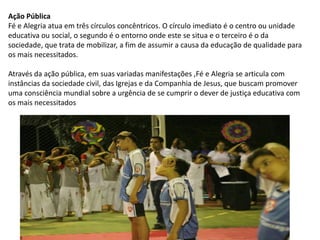 Ação Pública
Fé e Alegria atua em três círculos concêntricos. O círculo imediato é o centro ou unidade
educativa ou social, o segundo é o entorno onde este se situa e o terceiro é o da
sociedade, que trata de mobilizar, a fim de assumir a causa da educação de qualidade para
os mais necessitados.
Através da ação pública, em suas variadas manifestações ,Fé e Alegria se articula com
instâncias da sociedade civil, das Igrejas e da Companhia de Jesus, que buscam promover
uma consciência mundial sobre a urgência de se cumprir o dever de justiça educativa com
os mais necessitados
 