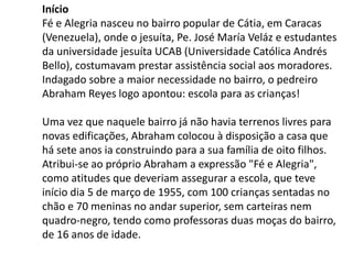 Início
Fé e Alegria nasceu no bairro popular de Cátia, em Caracas
(Venezuela), onde o jesuíta, Pe. José María Veláz e estudantes
da universidade jesuíta UCAB (Universidade Católica Andrés
Bello), costumavam prestar assistência social aos moradores.
Indagado sobre a maior necessidade no bairro, o pedreiro
Abraham Reyes logo apontou: escola para as crianças!
Uma vez que naquele bairro já não havia terrenos livres para
novas edificações, Abraham colocou à disposição a casa que
há sete anos ia construindo para a sua família de oito filhos.
Atribui-se ao próprio Abraham a expressão "Fé e Alegria",
como atitudes que deveriam assegurar a escola, que teve
início dia 5 de março de 1955, com 100 crianças sentadas no
chão e 70 meninas no andar superior, sem carteiras nem
quadro-negro, tendo como professoras duas moças do bairro,
de 16 anos de idade.
 