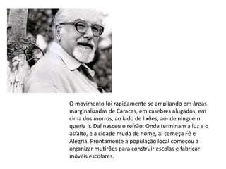 O movimento foi rapidamente se ampliando em áreas
marginalizadas de Caracas, em casebres alugados, em
cima dos morros, ao lado de lixões, aonde ninguém
queria ir. Daí nasceu o refrão: Onde terminam a luz e o
asfalto, e a cidade muda de nome, aí começa Fé e
Alegria. Prontamente a população local começou a
organizar mutirões para construir escolas e fabricar
móveis escolares.
 