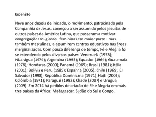 Nove anos depois de iniciado, o movimento, patrocinado pela
Companhia de Jesus, começou a ser assumido pelos jesuítas de
outros países da América Latina, que passaram a motivar
congregações religiosas - femininas em maior parte - mas
também masculinas, a assumirem centros educativos nas áreas
marginalizadas. Com pouca diferença de tempo, Fé e Alegria foi
se estendendo pelos diversos países: Venezuela (1955);
Nicarágua (1974); Argentina (1995); Equador (1964); Guatemala
(1976); Honduras (2000); Panamá (1965); Brasil (1981); Itália
(2001); Bolívia e Peru (1985); Espanha (2005); Chile (1969); El
Salvador (1990); República Dominicana (1971); Haiti (2006);
Colômbia (1971); Paraguai (1992); Chade (2007) e Uruguai
(2009). Em 2014 há pedidos de criação de Fé e Alegria em mais
três países da África: Madagascar, Sudão do Sul e Congo.
Expansão
 